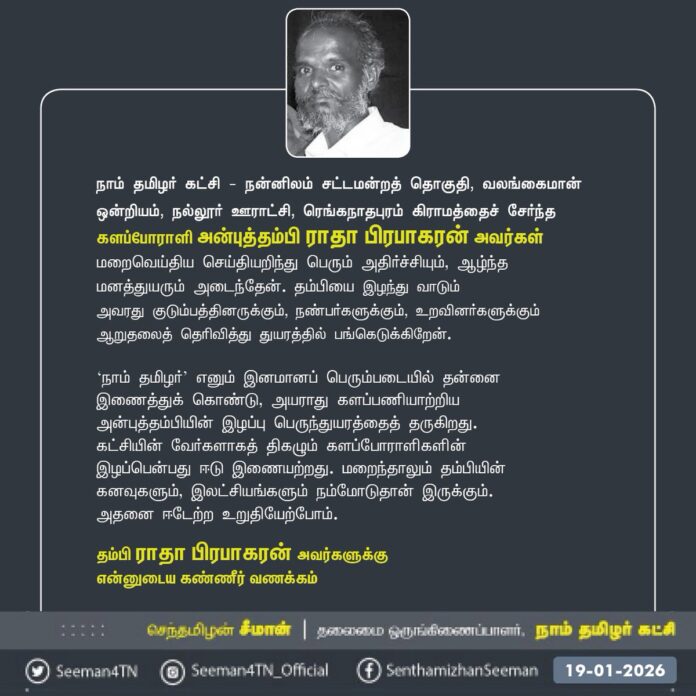 நாம் தமிழர் கட்சி - நன்னிலம் சட்டமன்றத் தொகுதி, வலங்கைமான் ஒன்றியம், நல்லூர் ஊராட்சி, ரெங்கநாதபுரம் கிராமத்தைச் சேர்ந்த களப்போராளி அன்புத்தம்பி ராதா பிரபாகரன் அவர்கள் மறைவெய்திய செய்தியறிந்து பெரும் அதிர்ச்சியும், ஆழ்ந்த மனத்துயரும் அடைந்தேன். தம்பியை இழந்து வாடும்
அவரது குடும்பத்தினருக்கும், நண்பர்களுக்கும், உறவினர்களுக்கும் ஆறுதலைத் தெரிவித்து துயரத்தில் பங்கெடுக்கிறேன்.
‘நாம் தமிழர்’ எனும் இனமானப் பெரும்படையில் தன்னை
இணைத்துக் கொண்டு, அயராது களப்பணியாற்றிய
அன்புத்தம்பியின் இழப்பு பெருந்துயரத்தைத் தருகிறது. கட்சியின் வேர்களாகத் திகழும் களப்போராளிகளின் இழப்பென்பது ஈடு இணையற்றது. மறைந்தாலும் தம்பியின் கனவுகளும், இலட்சியங்களும் நம்மோடுதான் இருக்கும். அதனை ஈடேற்ற உறுதியேற்போம்.
தம்பி ராதா பிரபாகரன் அவர்களுக்கு
என்னுடைய கண்ணீர் வணக்கம்!