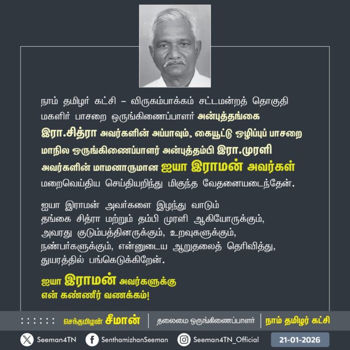 நாம் தமிழர் கட்சி - விருகம்பாக்கம் சட்டமன்றத் தொகுதி
மகளிர் பாசறை ஒருங்கிணைப்பாளர் அன்புத்தங்கை
இரா.சித்ரா அவர்களின் அப்பாவும், கையூட்டு ஒழிப்புப் பாசறை மாநில ஒருங்கிணைப்பாளர் அன்புத்தம்பி இரா.முரளி அவர்களின் மாமனாருமான ஐயா இராமன் அவர்கள் மறைவெய்திய செய்தியறிந்து மிகுந்த வேதனையடைந்தேன்.
ஐயா இராமன் அவர்களை இழந்து வாடும் தங்கை சித்ரா மற்றும் தம்பி முரளி ஆகியோருக்கும்,
அவரது குடும்பத்தினருக்கும், உறவுகளுக்கும், நண்பர்களுக்கும், என்னுடைய ஆறுதலைத் தெரிவித்து, துயரத்தில் பங்கெடுக்கிறேன்.
ஐயா இராமன் அவர்களுக்கு
என் கண்ணீர் வணக்கம்!