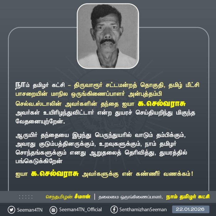 நாம் தமிழர் கட்சி - திருவாரூர் சட்டமன்றத் தொகுதி, தமிழ் மீட்சிப் பாசறையின்- மாநில ஒருங்கிணைப்பாளர் அன்புத்தம்பி செல்வ.ஸ்டாலின் அவர்களின் தந்தை ஐயா க.செல்வராசு அவர்கள் உயிரிழந்துவிட்டார் என்ற துயரச் செய்தியறிந்து மிகுந்த வேதனையுற்றேன்.
ஆருயிர் தந்தையை இழந்து பெருந்துயரில் வாடும் தம்பிக்கும், அவரது குடும்பத்தினருக்கும், உறவுகளுக்கும், நாம் தமிழர் சொந்தங்களுக்கும் எனது ஆறுதலைத் தெரிவித்து, துயரத்தில் பங்கெடுக்கிறேன்
ஐயா க.செல்வராசு அவர்களுக்கு என் கண்ணீர் வணக்கம்!