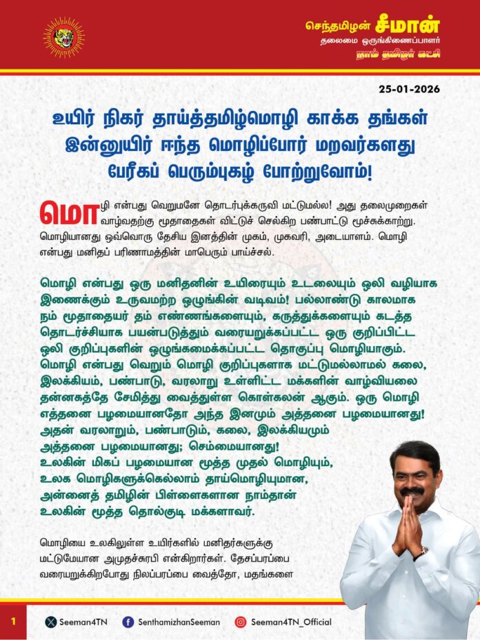 உயிர் நிகர் தாய்த்தமிழ்மொழி காக்க தங்கள் இன்னுயிர் ஈந்த மொழிப்போர் மறவர்களது பேரீகப் பெரும்புகழ் போற்றுவோம்!
மொழி என்பது வெறுமனே தொடர்புக்கருவி மட்டுமல்ல! அது தலைமுறைகள் வாழ்வதற்கு மூதாதைகள் விட்டுச் செல்கிற பண்பாட்டு மூச்சுக்காற்று. மொழியானது ஒவ்வொரு தேசிய இனத்தின் முகம், முகவரி, அடையாளம். மொழி என்பது மனிதப் பரிணாமத்தின் மாபெரும் பாய்ச்சல்.
மொழி என்பது ஒரு மனிதனின் உயிரையும் உடலையும் ஒலி வழியாக இணைக்கும் உருவமற்ற ஒழுங்கின் வடிவம்! பல்லாண்டு காலமாக நம் மூதாதையர் தம் எண்ணங்களையும், கருத்துக்களையும் கடத்த தொடர்ச்சியாக பயன்படுத்தும் வரையறுக்கப்பட்ட ஒரு குறிப்பிட்ட ஒலி குறிப்புகளின் ஒழுங்கமைக்கப்பட்ட தொகுப்பு மொழியாகும். மொழி என்பது வெறும் மொழி குறிப்புகளாக மட்டுமல்லாமல் கலை, இலக்கியம், பண்பாடு, வரலாறு உள்ளிட்ட மக்களின் வாழ்வியலை தன்னகத்தே சேமித்து வைத்துள்ள கொள்கலன் ஆகும். ஒரு மொழி எத்தனை பழமையானதோ அந்த இனமும் அத்தனை பழமையானது! அதன் வரலாறும், பண்பாடும், கலை, இலக்கியமும் அத்தனை பழமையானது; செம்மையானது!
உலகின் மிகப் பழமையான மூத்த முதல் மொழியும், உலக மொழிகளுக்கெல்லாம் தாய்மொழியுமான,
அன்னைத் தமிழின் பிள்ளைகளான நாம்தான் உலகின் மூத்த தொல்குடி மக்களாவர்.
மொழியை உலகிலுள்ள உயிர்களில் மனிதர்களுக்கு மட்டுமேயான அமுதச்சுரபி என்கிறார்கள். தேசப்பரப்பை வரையறுக்கிறபோது நிலப்பரப்பை வைத்தோ, மதங்களை வைத்தோ வரையறுப்பதில்லை. மொழியை வைத்துத்தான் தேசங்களும், தேசிய இனங்களும் வரையறை செய்யப்படுகின்றது. தமிழர் என்ற தேசிய இனத்தின் முகமாக, முகவரியாக விளங்குவது நம் தாய்மொழி தமிழேயாகும். ‘தமிழ் எங்கள் உயிருக்கு நேர்’ என்று பாடினார் புரட்சிப்பாவலர் பாரதிதாசன். உயிருக்கு நிகரான தமிழ்மொழிக்கு இந்தி மொழித்திணிப்பினால் தீங்கு ஏற்படக்கூடாது என்பதற்காக பல நூற்றுக்கணக்கான வீரமறவர்கள் தங்கள் இன்னுயிரை ஈந்து தாய்மொழி காக்கத் துணிந்தனர். ‘செந்தமிழுக்கு ஒரு தீங்கு வந்த பின்னும் இந்த தேகம் இருந்ததொரு லாபம் உண்டோ?’ எனப் பாடிய புரட்சிப்பாவலர் பாரதிதாசனின் வரிகளுக்கேற்ப ஏப்ரல் 21, 1934 அன்று ராஜாஜி தலைமையிலான சென்னை மாகாண அரசு இந்தி மொழியைக் கட்டாயப் பாடமாக்க அரசாணை வெளியிட்டபோது தமிழர்கள் கொதித்தெழுந்து தமிழ்மொழி காக்க, தன்னுயுயிரைத் தாரைவார்க்க வீதிகளில் திரண்டனர்.
சென்னையில் மொழிப்போராட்டத்தில் பங்கேற்றுச் சிறைக்கு சென்ற ஐயா நடராசன் அவர்கள் தன் உடல்நலம் குன்றியபோதும் போராட்டத்தில் இருந்து பின்வாங்காது சாவுக்குத் துணிந்து நின்றார். மன்னிப்புக்கடிதம் எழுதிக்கொடுத்தால் விடுதலை செய்வதாக அரசு அறிவித்தும் கூட மன்னிப்புக் கேட்க மறுத்து, சனவரி 15, 1939 அன்று சிறையிலேயே வீரச்சாவைத் தழுவினார். மொழிப்போராட்டக்களத்தில் ஐயா நடராசன் அவர்கள் செய்த உயிரீகம் இலட்சக்கணக்கான தமிழர்களைத் தட்டியெழுப்பியது. அதன் தொடர்ச்சியாக, கும்பகோணத்தைச் சேர்ந்த ஐயா தாளமுத்துவும் சனவரி 13, 1939 அன்று சென்னை சிறையில் உயிர்நீத்தார். இவ்விரண்டு உயிரீகங்களால் போராட்டம் மேலும் தீவிரம் அடையவே இந்தியை பயிற்று மொழியாக்குவது தொடர்பான அரசாணையை அப்போதைய மதராஸ் மாநில அரசு பிப்ரவரி 21, 1940 அன்று திரும்பப்பெற்றது.
இந்திய துணைக்கண்டம் விடுதலை பெற்ற பின்னர் காங்கிரசு தலைமையிலான இந்திய அரசு, இந்தியைப் பள்ளிகளில் கட்டாயமாக்க மாநிலங்களை வற்புறுத்தியது. அதன்படி சென்னை மாகாணத்தில் ஐயா ஓமந்தூர் ராமசாமி ரெட்டியார் தலைமையிலான காங்கிரசு அரசு 1948ஆம் ஆண்டு இந்தி கட்டாயப் பாடமாக்கப்படும் என ஆணை பிறப்பிக்கப்பட்டபோது அதை எதிர்த்து, மீண்டும் கிளர்ச்சி ஏற்பட்டதால் அரசு பின்வாங்கியது. பாராளுமன்றத்தில் அப்போதைய பிரதமர் நேரு இந்தி பேசாத மக்கள் விரும்பும் வரை ஆங்கிலமே ஆட்சி மொழியாக தொடரும் என அளித்த உறுதிமொழியால் போராட்டம் அப்போதைக்கு மௌனித்தது.
மீண்டும் 26-1-1965 அன்று முதல் இந்திய ஆட்சி மொழியாக இந்தி மட்டுமே இருக்கும் என்கின்ற ஆட்சிமொழி சட்ட மசோதாவால் மீண்டும் தமிழ்நாடு போராட்டக்களமானது. கீழப்பழுவூர் சின்னசாமி சனவரி 25, 1964 அன்று தமிழ் மொழி காக்க திருச்சி தொடர்வண்டி நிலையம் எதிரே தீக்குளித்து உயிரீகம் செய்தார். அவரது வரிசையில் பல தமிழர்கள் இன உணர்வினால் தன் தாய்மொழி காக்க தன்னுயிர் தந்து தமிழின வரலாற்றில் விதைகளாக மாறிப்போனார்கள். சென்னை நடராசன், கும்பகோணம் தாளமுத்து, கீழப்பழுவூர் சின்னசாமி, கோடம்பாக்கம் சிவலிங்கம், விருகம்பாக்கம் அரங்கநாதன், கீரனூர் முத்து, சிவகங்கை ராஜேந்திரன், சத்தியமங்கலம் முத்து, அய்யம்பாளையம் ஆசிரியர் வீரப்பன், விராலிமலை சண்முகம், பீளமேடு தண்டபாணி, மயிலாடுதுறை சாரங்கபாணி என தமிழ் மொழி காக்க தன்னுயிர் தந்த மொழி ஈகிகளின் பட்டியல் நீளுகிறது.
இவ்வாறு தன் தாய்மொழிக்காக தன் உயிரை இழக்கத் துணிந்த கூட்டம் உலக வரலாற்றில் தமிழர்களைப் போல எவரும் இல்லை என்கிற தனித்த வரலாற்றுப்பெருமை நம் இனத்திற்குண்டு. ஆனாலும், இந்நொடி வரை நம் உயிருக்கு நிகரான தமிழ் மொழி அரச மொழியாகவோ, அதிகார மொழியாகவோ, நீதிமன்ற மொழியாகவோ, வழிபாட்டு மொழியாகவோ மாறுவதற்கு இன்னும் நாம் போராடிக்கொண்டிருக்கிறோம் ‘எங்கும் தமிழ்! எதிலும் தமிழ்!’ என சொல்லி ஆட்சிக்கு வந்த திராவிட ஆட்சியாளர்கள் Ôஎங்கேயும் இல்லை தமிழ்Õ என்ற நிலையை உருவாக்கிவிட்டார்கள்.
தமிழ்நாடு அரசு என்ற பெயரை பேருந்துகள் முதல் மருத்துவமனை, கல்லூரி, பல்கலைக்கழகம் வரை வைக்கச் சொல்லி போராடும் நிலையே இன்றைக்கும் உள்ளது. தமிழ்நாட்டில் உள்ள வணிக நிறுவனங்களின் பெயர்ப்பலகைகள் தமிழில் இல்லை. ஆவின் பால் முதல் அரசின் ஆணைகள் வரை தமிங்கல விளம்பரங்கள். குழந்தைகளுக்கு நல்ல தமிழ்ப்பெயர்கள் சூட்டுவது குறைந்துவிட்டது. நம்ம சிலீமீஸீஸீணீவீ, நம்ம ஷிநீலீஷீஷீறீ என்று ஆங்கிலம் கலந்து பேசுவதையும் எழுதுவதையும் தமிழ்நாடு அரசே ஊக்குவிக்கும் அவல நிலை இன்றுள்ளது. இடையிடையே ஆங்கிலம் கலந்து பேசுவதையே நல்லியல்பு, அதுவே நவீன நாகரீகம் என்று எண்ணுகிற மூடத்தனம் விரவிக் கிடக்கிறது. அரசுப் பள்ளிகளில் ஆங்கில வழிக்கல்வியை புகுத்தி தாய்மொழிக் கல்வியை சிதைத்துள்ளது திராவிட மாடல் அரசு. இந்தி ழிமீஸ்மீக்ஷீ, இங்கிலீஷ் ணிஸ்மீக்ஷீ என்றவர்கள் ஆட்சியில் எங்கு காணினும் ஆங்கிலமே ஆதிக்கம் செலுத்துகிறது. மும்மொழி கொள்கை எப்படி மோசடி கொள்கையோ, அதைப்போலவே இருமொழி கொள்கையும் ஏமாற்று கொள்கையே ஆகும்.
(1/2)