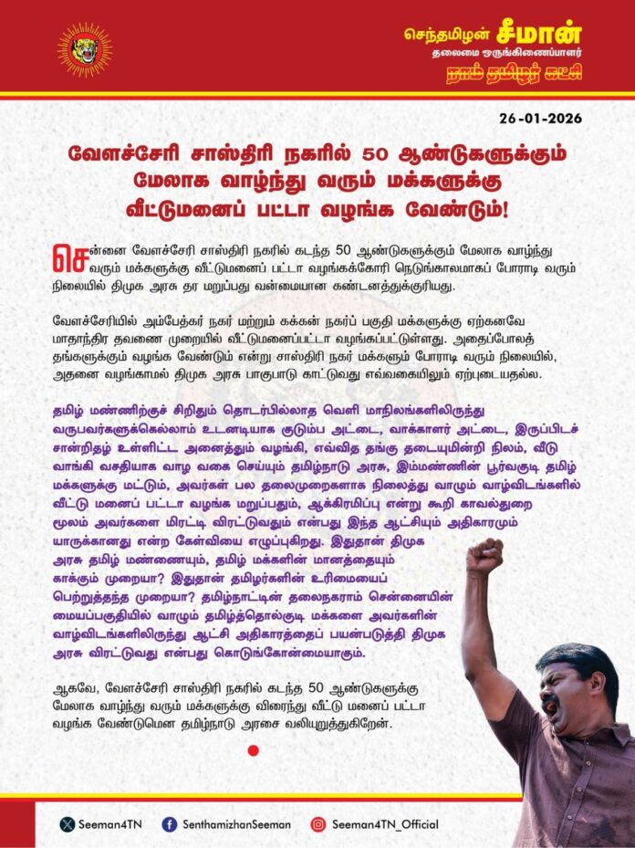 வேளச்சேரி சாஸ்திரி நகரில் 50 ஆண்டுகளுக்கும் மேலாக வாழ்ந்து வரும் மக்களுக்கு வீட்டுமனை பட்டா வழங்க வேண்டும்!
@CMOTamilnadu @mkstalin
சென்னை வேளச்சேரி சாஸ்திரி நகரில் கடந்த 50 ஆண்டுகளுக்கும் மேலாக வாழ்ந்து வரும் மக்களுக்கு வீட்டு மனை பட்டா வழங்கக்கோரி நெடுங்காலமாகப் போராடி வரும் நிலையில் திமுக அரசு தர மறுப்பது வன்மையான கண்டனத்துக்குரியது.
வேளச்சேரியில் அம்பேத்கர் நகர் மற்றும் கக்கன் நகர்ப் பகுதி மக்களுக்கு ஏற்கனவே மாதாந்திர தவணை முறையில் வீட்டுமனைப்பட்டா வழங்கப்பட்டுள்ளது. அதைப்போலத் தங்களுக்கும் வழங்க வேண்டும் என்று சாஸ்திரி நகர் மக்களும் போராடி வரும் நிலையில், அதனை வழங்காமல் திமுக அரசு பாகுபாடு காட்டுவது எவ்வகையிலும் ஏற்புடையதல்ல.
தமிழ் மண்ணிற்குச் சிறிதும் தொடர்பில்லாத வெளி மாநிலங்களிலிருந்து வருபவர்களுக்கெல்லாம் உடனடியாக குடும்ப அட்டை, வாக்காளர் அட்டை, இருப்பிடச் சான்றிதழ், உள்ளிட்ட அனைத்தும் வழங்கி, எவ்வித தங்கு தடையுமின்றி நிலம், வீடு வாங்கி வசதியாக வாழ வகை செய்யும் தமிழ்நாடு அரசு, இம்மண்ணின் பூர்வகுடி தமிழ் மக்களுக்கு மட்டும், அவர்கள் பல தலைமுறைகளாக நிலைத்து வாழும் வாழ்விடங்களில் வீட்டு மனை பட்டா வழங்க மறுப்பதும், ஆக்கிரமிப்பு என்று கூறி காவல்துறை மூலம் அவர்களை மிரட்டி விரட்டுவதும் என்பது இந்த ஆட்சியும் அதிகாரமும் யாருக்கானது என்ற கேள்வியை எழுப்புகிறது. இதுதான் திமுக அரசு தமிழ் மண்ணையும், தமிழ் மக்களின் மானத்தையும் காக்கும் முறையா? இதுதான் தமிழர்களின் உரிமையைப் பெற்றுத்தந்த முறையா? தமிழ்நாட்டின் தலைநகராம் சென்னையின் மையப்பகுதியில் வாழும் தமிழ்த்தொல்குடி மக்களை அவர்களின் வாழ்விடங்களிலிருந்து ஆட்சி அதிகாரத்தைப் பயன்படுத்தி திமுக அரசு விரட்டுவது என்பது கொடுங்கோன்மையாகும்.
ஆகவே, வேளச்சேரி சாஸ்திரி நகரில் கடந்த 50 ஆண்டுகளுக்கு மேலாக வாழ்ந்து வரும் மக்களுக்கு விரைந்து வீட்டு மனை பட்டா வழங்க வேண்டுமென தமிழ்நாடு அரசை வலியுறுத்துகிறேன்.
- செந்தமிழன் சீமான்
தலைமை ஒருங்கிணைப்பாளர்
நாம் தமிழர் கட்சி