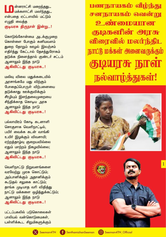மன்னராட்சி மறைந்தது..
மக்களாட்சி மலர்ந்தது..
என்பதை ஏட்டளவில் மட்டும்
எழுதி வைத்த
குடியரசு திருநாள் இன்று..!
கொடுங்கோன்மை அடக்குமுறை
கொள்ளை போகும் கனிமவளம்
துறை தோறும் ஊழல் இலஞ்சம்
எதிர்த்து கேட்டால் தேசத்துரோகம்
தடுக்க நினைத்தால் குண்டர் சட்டம்
ஆனாலும் இந்த நாடு
ஆகிவிட்டது குடியரசு..!
மலிவு விலை மதுக்கடையில்
அரசாங்கமே மது விற்கும்
போதைப்பொருள் விற்பனையை
தடுக்காது ஊக்குவிக்கும்
சீரழியும் இளந்தலைமுறையை
சிந்திக்காத கொடிய அரசு
ஆனாலும் இந்த நாடு
ஆகிவிட்டது குடியரசு..!
பல்லாயிரம் கோடி கடனாளி
சொகுசாக வெளிநாட்டில்,
பயிர் வைக்க கடன் வாங்கி
உயிர் இழக்கும் விவசாயி;
ஏற்றத்தாழ்வு குறையவில்லை
ஏதும் மாற்றம் நிகழவில்லை;
ஆனாலும் இந்த நாடு
ஆகிவிட்டது குடியரசு..!
வெளிநாட்டு நிறுவனங்களை
வரவேற்று முரசு கொட்டும்;
அம்பானிக்கும் அதானிக்கும்
கூடுதல் சலுகை காட்டும்;
தாங்க முடியாத வரி விதித்து
நாட்டு மக்களை ஒழித்துக்கட்டும்;
ஆனாலும் இந்த நாடு
ஆகிவிட்டது குடியரசு..!
பட்டப்பகலில் படுகொலைகள்
பாலியல் வன்கொடுமைகள்,
பள்ளிக்கூட சிறுமிகளுக்கும்
பாலியல் கொடுந்தொல்லைகள்,
வேடிக்கை பார்க்கும் கொடிய அரசு
ஆனாலும் இந்த நாடு
ஆகிவிட்டது குடியரசு..!
கடவுள் பெயரால் கலவரங்கள்
மதத்தின் பெயரால் பிரிவினைகள்
சாதிச்சண்டைகள் ஏராளம்
சமய சண்டைகள் தாராளம்
தூண்டிவிடும் கொடும் அரசு..
ஆனாலும் இந்த நாடு
ஆகிவிட்டது குடியரசு..!
ஓட்டுக்கு காசு கொடுக்கும்
இலஞ்சம் மட்டுமே தேசிய மயம்
ஆயிரம் ஐநூறு இலவசம் தரும்
ஊழல் மட்டுமே சட்ட மயம்
சீட்டுக்கும் நோட்டுக்கும் பேரம் பேசி
கொள்ளையடிக்க கூட்டு வைத்தால்
அதன் பெயர் கொள்கை கூட்டணி
ஏனென்றால் இந்த நாடு
ஆகிவிட்டது குடியரசு..!
சங்கம் வைத்து தமிழ் வளர்த்தால் மன்னராட்சி..
சங்கம் வைத்து சாதி வளர்த்தால் மக்களாட்சி..!
வாரிசுகளுக்கே மன்னர் பதவி
அது முடியரசு..
வாரிசுகளுக்கே முதலமைச்சர் பதவி
அது குடியரசு..!
இக்கொடுமைகள் யாவும் நீங்கி,
பணநாயகம் வீழ்ந்து
சனநாயகம் வென்று
உண்மையான குடிகளின் அரசு
விரைவில் மலர்ந்திட
நாட்டு மக்கள் அனைவருக்கும்
குடியரசு நாள்
நல்வாழ்த்துகள்!
- செந்தமிழன் சீமான்
தலைமை ஒருங்கிணைப்பாளர்
நாம் தமிழர் கட்சி