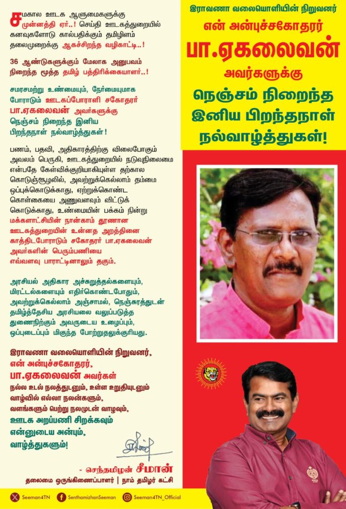 சமகால ஊடக ஆளுமைகளுக்கு முன்னத்தி ஏர்!
செய்தி ஊடகத்துறையில் கனவுகளோடு கால் பதிக்கும் தமிழிளம் தலைமுறைக்கு ஆகச்சிறந்த வழிகாட்டி!
36 ஆண்டுகளுக்கும் மேலாக அனுபவம் நிறைந்த மூத்த தமிழ் பத்திரிக்கையாளர்..!
சமரசமற்று உண்மையும், நேர்மையுமாக போராடும் ஊடகப்போராளி சகோதரர் பா.ஏகலைவன் அவர்களுக்கு நெஞ்சம் நிறைந்த இனிய பிறந்தநாள் நல்வாழ்த்துகள்!
பணம், பதவி, அதிகாரத்திற்கு விலைபோகும் அவலம் பெருகி, ஊடகத்துறையில் நடுவுநிலைமை என்பதே கேள்விக்குறியாகியுள்ள தற்கால கொடுஞ்சூழலில், அவற்றுக்கெல்லாம் தம்மை ஒப்புக்கொடுக்காதும், ஏற்றுக்கொண்ட கொள்கையை அணுவளவும் விட்டுக்கொடுக்காதும், உண்மையின் பக்கம் நின்று மக்களாட்சியின் நான்காம் தூணான ஊடகத்துறையின் உன்னத அறத்தினை காத்திட போராடும் சகோதரர் பா.ஏகலைவன் அவர்களின் பெரும்பணியை எவ்வளவு பாராட்டினாலும் தகும்.
அரசியல் அதிகார அச்சுறுத்தல்களையும், மிரட்டல்களையும் எதிர்கொண்டபோதும், அவற்றுக்கெல்லாம் அஞ்சாமல், நெஞ்சுரத்துடன் தமிழ்த்தேசிய அரசியலை வலுப்படுத்த துணைநிற்கும் அவருடைய உழைப்பும், ஒப்புடைப்பும் மிகுந்த போற்றுதலுக்குரியது.
இராவணா வலையொளியின் நிறுவனர், என் அன்புச்சகோதரர், ஐயா பா.ஏகலைவன் அவர்கள் நல்ல உடல் நலத்துடனும், உள்ள உறுதியுடனும் வாழ்வில் எல்லா நலன்களும், வளங்களும் பெற்று நலமுடன் வாழவும், ஊடக அறப்பணி சிறக்கவும் என்னுடைய அன்பும், வாழ்த்துகளும்!
@eagalaivanp