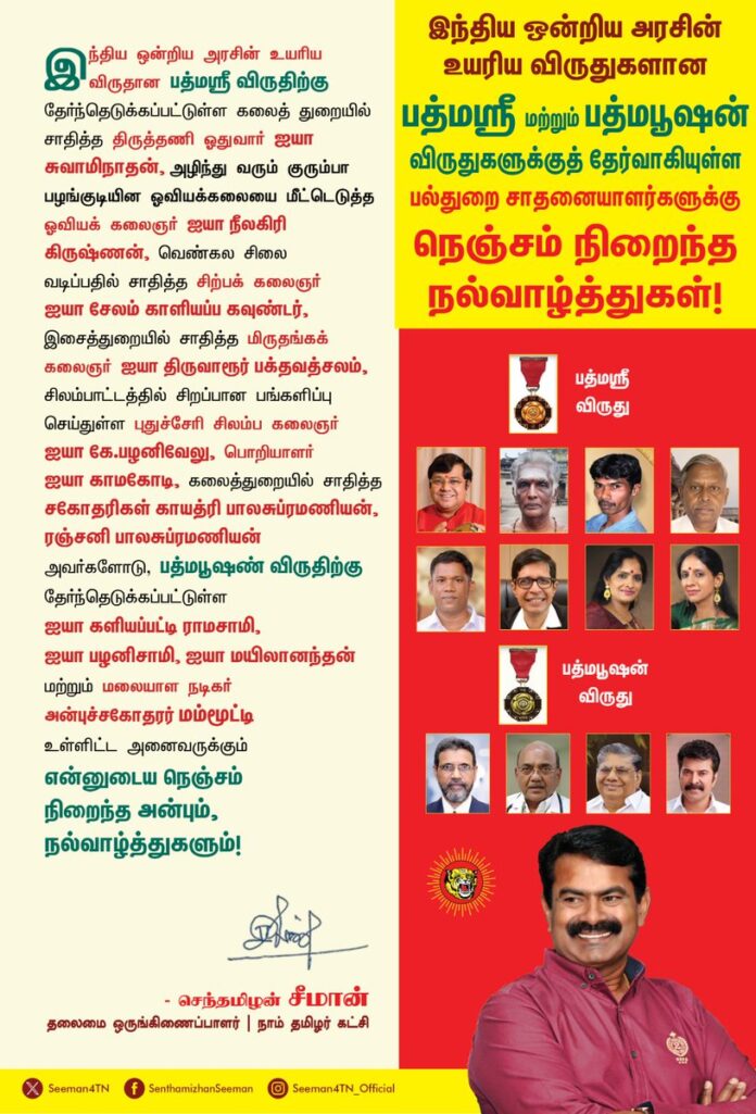 இந்திய அரசின் உயரிய விருதான பத்மஸ்ரீ விருதிற்கு தேர்ந்தெடுக்கப்பட்டுள்ள கலைத்துறையில் சாதித்த திருத்தணி ஓதுவார் ஐயா சுவாமிநாதன், அழிந்து வரும் குரும்பா பழங்குடியின ஓவியக்கலையை மீட்டெடுத்த
ஓவியக் கலைஞர் ஐயா நீலகிரி கிருஷ்ணன், வெண்கல சிலை வடிப்பதில் சாதித்த சிற்பக் கலைஞர் ஐயா சேலம் காளியப்ப கவுண்டர், இசைத்துறையில் சாதித்த மிருதங்கக் கலைஞர் ஐயா திருவாரூர் பக்தவத்சலம், சிலம்பாட்டத்தில் சிறப்பான பங்களிப்பு செய்துள்ள புதுச்சேரி சிலம்ப கலைஞர் ஐயா கே.பழனிவேலு, பொறியாளர் ஐயா காமகோடி, கலைத்துறையில் சாதித்த சகோதரிகள் காயத்ரி பாலசுப்ரமணியன், ரஞ்சனி பாலசுப்ரமணியன் அவர்களோடு, பத்மபூஷண் விருதிற்கு தேர்ந்தெடுக்கப்பட்டுள்ள ஐயா
களியப்பட்டி ராமசாமி, ஐயா பழனிசாமி, ஐயா மயிலானந்தன் மற்றும் மலையாள நடிகர் அன்புச்சகோதரர் மம்மூட்டி உள்ளிட்ட அனைவருக்கும் என்னுடைய நெஞ்சம் நிறைந்த அன்பும், நல்வாழ்த்துகளும்!