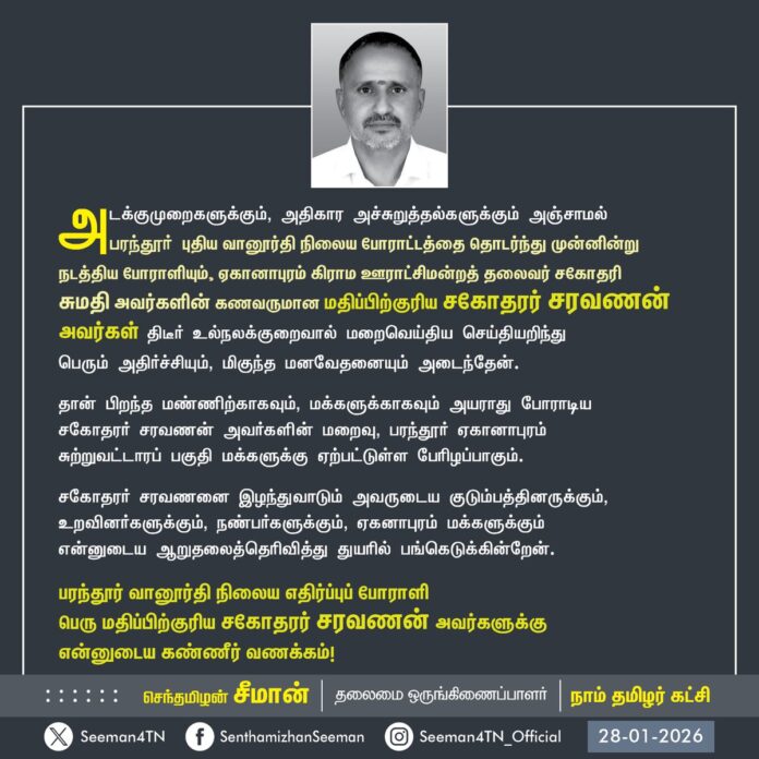 அடக்குமுறைகளுக்கும், அதிகார அச்சுறுத்தல்களுக்கும் அஞ்சாமல் பரந்தூர் புதிய வானூர்தி நிலைய போராட்டத்தை தொடர்ந்து முன்னின்று நடத்திய போராளியும், ஏகானாபுரம் கிராம ஊராட்சிமன்றத் தலைவர் சகோதரி சுமதி அவர்களின் கணவருமான மதிப்பிற்குரிய சகோதரர் சரவணன் அவர்கள் திடீர் உல்நலக்குறைவால் மறைவெய்திய செய்தியறிந்து பெரும் அதிர்ச்சியும், மிகுந்த மனவேதனையும் அடைந்தேன்.
தான் பிறந்த மண்ணிற்காகவும், மக்களுக்காகவும் அயராது போராடிய சகோதரர் சரவணன் அவர்களின் மறைவு, பரந்தூர் ஏகானாபுரம் சுற்றுவட்டாரப் பகுதி மக்களுக்கு ஏற்பட்டுள்ள பேரிழப்பாகும்.
சகோதரர் சரவணனை இழந்துவாடும் அவருடைய குடும்பத்தினருக்கும், உறவினர்களுக்கும், நண்பர்களுக்கும், ஏகனாபுரம் மக்களுக்கும் என்னுடைய ஆறுதலைத்தெரிவித்து துயரில. பங்கெடுக்கின்றேன்.
பரந்தூர் வானூர்தி நிலைய எதிர்ப்புப் போராளி பெரு மதிப்பிற்குரிய சகோதரர் சரவணன் அவர்களுக்கு என்னுடைய கண்ணீர் வணக்கம்!
