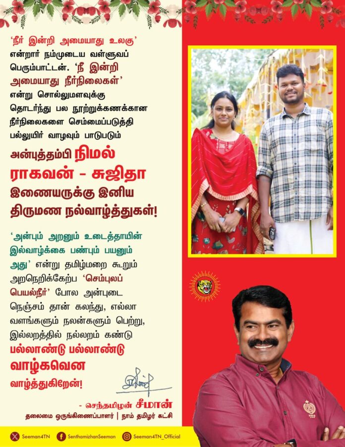 'நீர் இன்றி அமையாது உலகு'
என்றார் நம்முடைய வள்ளுவப் பெரும்பாட்டன். 'நீ இன்றி அமையாது நீர்நிலைகள்'
என்று சொல்லுமளவுக்கு
தொடர்ந்து பல நூற்றுக்கணக்கான நீர்நிலைகளை செம்மைப்படுத்தி
பல்லுயிர் வாழவும் பாடுபடும்
அன்புத்தம்பி நிமல் ராகவன் - சுஜிதா
இணையருக்கு இனிய திருமண நல்வாழ்த்துகள்!
‘அன்பும் அறனும் உடைத்தாயின் இல்வாழ்க்கை பண்பும் பயனும் அது’ என்று தமிழ்மறை கூறும் அறநெறிக்கேற்ப ‘செம்புலப்
பெயல்நீர்’ போல அன்புடை நெஞ்சம் தான் கலந்து, எல்லா வளங்களும் நலன்களும் பெற்று, இல்லறத்தில் நல்லறம் கண்டு பல்லாண்டு பல்லாண்டு வாழ்கவென வாழ்த்துகிறேன்!
@being_nimal