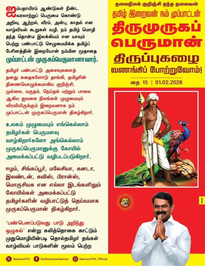 ஐம்பதாயிரம் ஆண்டுகள் நீண்ட வரலாற்றுப் பெருமை கொண்டு அறிவு, ஆற்றல், வீரம், அன்பு, காதல் என வாழ்வியல் கூறுகள் வழி, நம் தமிழ் மொழி தந்த தொன்ம இலக்கியம் என யாவும் பெற்று பண்பாட்டு செழுமைமிக்க தமிழ்ப் பேரினத்தின் இறையோன் நம்மின மூதாதை முப்பாட்டன் முருகப்பெருமானாவார்.
தமிழர் பண்பாட்டு அசைவுகளைத் தனது கதைகளோடு தாங்கி, தமிழரின் திணையொழுக்கமாகிய குறிஞ்சி, முல்லை, மருதம் நெய்தல் மற்றும் பாலை ஆகிய ஐவகை நிலங்கள் முழுமையும் விரவியிருக்கும் இறைவனாக
முப்பாட்டன் முருகப்பெருமான் திகழ்கிறார்.
உலகம் முழுமையும் எங்கெல்லாம் தமிழர்கள் பெருமளவு வாழ்கிறார்களோ அங்கெல்லாம் முருகப்பெருமானுக்கு கோயில் அமைக்கப்பட்டு வழிபடப்படுகிறார்.
ஈழம், சிங்கப்பூர், மலேசியா, கனடா, இலண்டன், சுவிஸ், பிரான்ஸ், மொருசியசு என எல்லா இடங்களிலும் கோயில்கள் அமைக்கப்பட்டு தமிழர்களின் வழிபாட்டுத் தெய்வமாக முருகப்பெருமான் திகழ்கிறார்.
‘பண்பெனப்படுவது பாடு அறிந்து ஒழுகல்’ என்று கலித்தொகை காட்டும் முதுமொழியின்படி தொல்தமிழர் தங்கள் வாழ்வியல் பாடுகளின் மூலம் பெற்ற பண்பட்ட அனுபவங்களே
தமிழர் பண்பாடாகியது.
அப்படி நமது மூத்தோர் வழி பயணப்படுவது, மூத்தோர்
வழி பாடுபடுவதே தனித்துவமிக்க தமிழர் மெய்யியல் வழிபாடாகும்.
அத்தகைய தமிழர் மெய்யியல் பண்பாட்டு நிகழ்வு சிறப்புறும் வகையில் திருமுருக
வழிபாட்டுத் திருநாளான
தைப்பூசப் பெருவிழாவினை
உலகெங்கும் தாய்த்தமிழ் சொந்தங்கள் கொண்டாடி,
தலைநிலக் குறிஞ்சி தந்த தலைவன்!
தமிழ் இறைவன்! நம் முப்பாட்டன்!
திருமுருகப்பெருமமான் திருப்புகழை வணங்கிப் போற்றுவோம்!
உலகத் தமிழர் அனைவருக்கும்
தைப்பூசத் திருநாள்
வாழ்த்துகள்!
- செந்தமிழன் சீமான்
தலைமை ஒருங்கிணைப்பாளர்
நாம் தமிழர் கட்சி