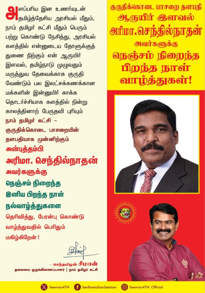 அளப்பரிய இன உணர்வுடன் தமிழ்த்தேசிய அரசியல் மீதும்,
நாம் தமிழர் கட்சி மீதும் பெரும் பற்றுகொண்டு நேசித்து, அரசியல் களத்தில் என்னுடைய தோளுக்குத் துணைநிற்கும் என் ஆருயிர் இளவல், தமிழ்நாடு முழுவதும் மருத்துவத் தேவைக்காகக் குருதி வேண்டும் பல இலட்சக்கணக்கான மக்களின் இன்னுயிர் காக்க தொடர்ச்சியாகக் களத்தில் நின்று காலத்தினாற் பேருதவி புரியும்
நாம் தமிழர் கட்சி - குருதிக்கொடை பாசறையின் தளபதியாக முன்னிற்கும் அன்புத்தம்பி அரிமா.செந்தில்நாதன் அவர்களுக்கு நெஞ்சம் நிறைந்த இனிய பிறந்த நாள் நல்வாழ்த்துகளைத் தெரிவித்து, பேரன்புகொண்டு வாழ்த்துவதில் பெரிதும் மகிழ்கிறேன்!