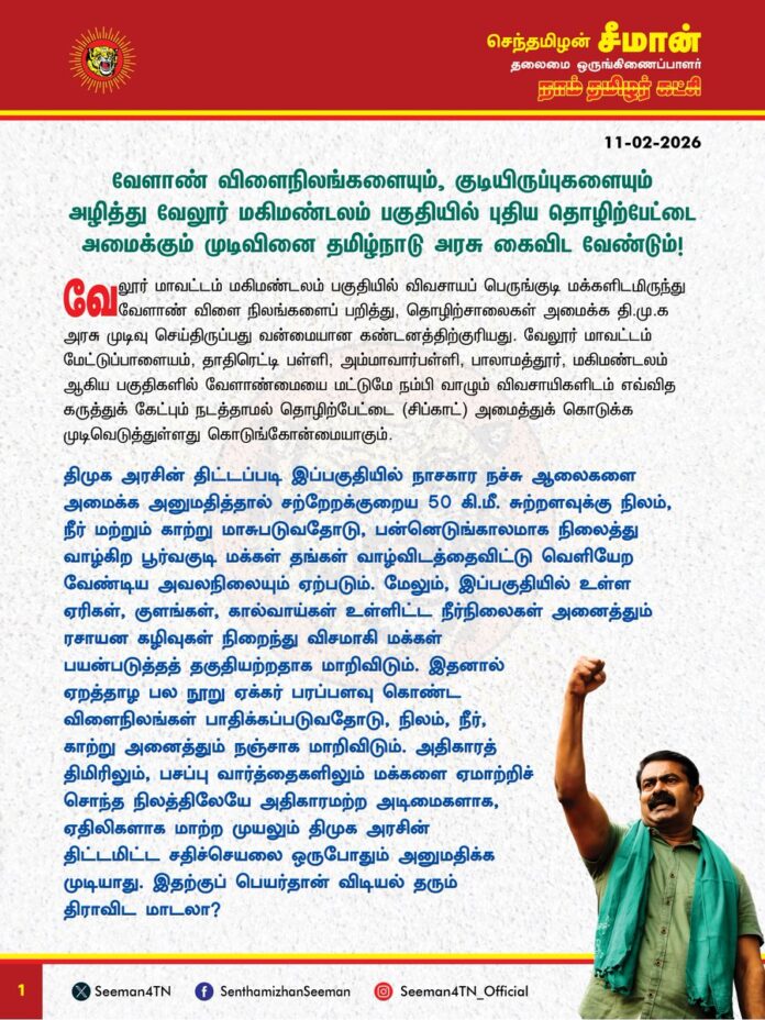 வேளாண் விளைநிலங்களையும், குடியிருப்புகளையும் அழித்து வேலூர் மகிமண்டலம் பகுதியில் புதிய தொழிற்பேட்டை அமைக்கும் முடிவினை தமிழ்நாடு அரசு கைவிட வேண்டும்!
@CMOTamilnadu @mkstalin
வேலூர் மாவட்டம் மகிமண்டலம் பகுதியில் விவசாயப் பெருங்குடி மக்களிடமிருந்து வேளாண் விளை நிலங்களைப் பறித்து, தொழிற்சாலைகள் அமைக்க தி.மு.க அரசு முடிவு செய்திருப்பது வன்மையான கண்டனத்திற்குரியது. வேலூர் மாவட்டம் மேட்டுப்பாளையம், தாதிரெட்டி பள்ளி, அம்மாவார்பள்ளி, பாலாமத்தூர், மகிமண்டலம் ஆகிய பகுதிகளில் வேளாண்மையை மட்டுமே நம்பி வாழும் விவசாயிகளிடம் எவ்வித கருத்துக் கேட்பும் நடத்தாமல் தொழிற்பேட்டை (சிப்காட்) அமைத்துக் கொடுக்க முடிவெடுத்துள்ளது கொடுங்கோன்மையாகும்.
திமுக அரசின் திட்டப்படி இப்பகுதியில் நாசகார நச்சு ஆலைகளை அமைக்க அனுமதித்தால் சற்றேறக்குறைய 50 கி.மீ. சுற்றளவுக்கு நிலம், நீர் மற்றும் காற்று மாசுபடுவதோடு, பன்னெடுங்காலமாக நிலைத்து வாழ்கிற பூர்வகுடி மக்கள் தங்கள் வாழ்விடத்தைவிட்டு வெளியேற வேண்டிய அவலநிலையும் ஏற்படும். மேலும், இப்பகுதியில் உள்ள ஏரிகள், குளங்கள், கால்வாய்கள் உள்ளிட்ட நீர்நிலைகள் அனைத்தும் ரசாயன கழிவுகள் நிறைந்து விசமாகி மக்கள் பயன்படுத்தத் தகுதியற்றதாக மாறிவிடும். இதனால் ஏறத்தாழ பல நூறு ஏக்கர் பரப்பளவு கொண்ட விளைநிலங்கள் பாதிக்கப்படுவதோடு, நிலம், நீர், காற்று அனைத்தும் நஞ்சாக மாறிவிடும். அதிகாரத் திமிரிலும், பசப்பு வார்த்தைகளிலும் மக்களை ஏமாற்றிச் சொந்த நிலத்திலேயே அதிகாரமற்ற அடிமைகளாக, ஏதிலிகளாக மாற்ற முயலும் திமுக அரசின் திட்டமிட்ட சதிச்செயலை ஒருபோதும் அனுமதிக்க முடியாது. இதற்குப் பெயர்தான் விடியல் தரும் திராவிட மாடலா?
விளை நிலங்கள் எல்லாம் விலை நிலங்களாகி வேளாண் பரப்பளவு குறைந்துகொண்டே போகும் தற்காலச் கொடுஞ்சூழலில், அரச அதிகாரத்தின் கொடுங்கரங்கள் மூலம் மக்களை அடக்கி - ஒடுக்கி வானூர்தி நிலையம், எட்டுவழிச்சாலை, நிலக்கரி சுரங்கம், தொழிற்பேட்டை அமைப்பது என ஆளும் அரசுகளும் தன் பங்கிற்கு விளைநிலங்களை அழிப்பது இந்த நாட்டில் மிகப்பெரிய பஞ்சம் ஏற்படவே வழிவகுக்கும். ஏற்கனவே அரிசி, பருப்பு, காய்கறிகள் உள்ளிட்ட உணவுப் பொருட்களின் விலை கட்டுக்கடங்காமல் உயர்ந்து வரும் நிலையில், விளை நிலங்களைப் பறித்து அரசே நச்சுத் தொழிற்சாலைகள் அமைப்பது மக்களை வாழவே முடியாத வறுமை நிலைக்குத் தள்ளிவிடும்.
வளர்ச்சித் திட்டங்கள் என்ற பெயரில் விளைநிலங்களை அழிக்கக்கூடாது என ‘நிலம் கையகப்படுத்தும் சட்டத்தின்’ பிரிவு - 10 கூறும் நிலையில் அரசே அதனை மீறுவது எவ்வகையில் நியாயமாகும்? அதுமட்டுமின்றி, வேளாண் நிலங்களைப் பறிப்பதென்பது வேளாண்மையை மட்டுமின்றி, நிலத்தடிநீர், காற்று, நிலம் ஆகியவற்றை மாசுபடுத்தி, மக்களின் நலத்தையும் கெடுத்து, சுற்றுச்சூழலையும் பெருமளவு பாதிக்கிறது. கடந்த அதிமுக ஆட்சியின்போது வேளாண் நிலங்கள் மீது எட்டுவழிச்சாலை அமைப்பதை எதிர்த்த திமுக, தற்போது ஆட்சிக்கு வந்தவுடன் வேளாண் நிலங்களை அபகரித்துத் தொழிற்வளாகம் அமைக்க முயல்வது விவசாயிகளுக்குச் செய்கின்ற பெருந்துரோகமாகும்.
ஆகவே, வேலூர் மாவட்டம் மகிமண்டலம் சுற்றுவட்டாரப் பகுதி வேளாண் பெருங்குடி மக்களிடமிருந்து வலுக்கட்டாயமாக நிலங்களை அபகரிக்கும் கொடுங்கோன்மையை உடனடியாக நிறுத்த வேண்டுமெனவும், தமிழ்நாடு முழுவதும் வளர்ச்சி என்ற பெயரில் வேளாண் நிலங்கள் மீது தொழிற்சாலைகளை அமைக்கும் முயற்சியைக் கைவிட வேண்டுமெனவும் தமிழ்நாடு அரசினை வலியுறுத்துகிறேன்.
- செந்தமிழன் சீமான்
தலைமை ஒருங்கிணைப்பாளர்
நாம் தமிழர் கட்சி
