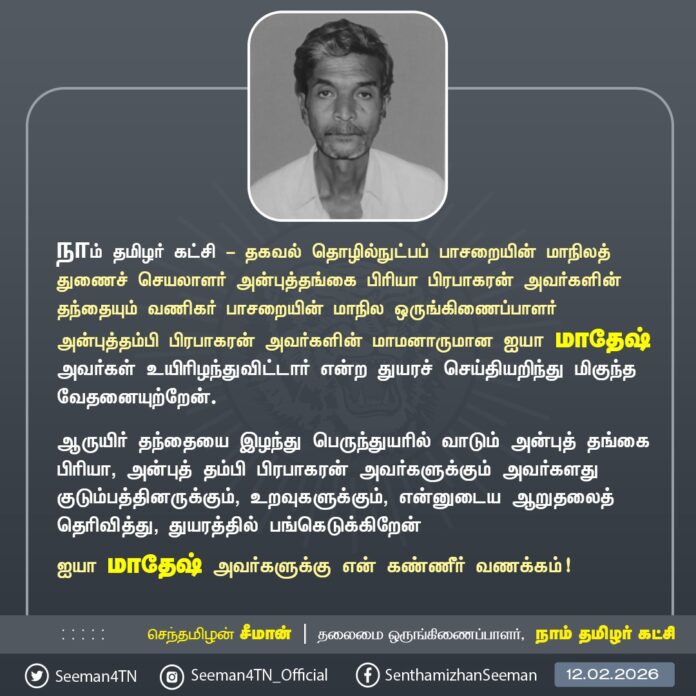 நாம் தமிழர் கட்சி - தகவல் தொழில்நுட்பப் பாசறையின் மாநிலத் துணைச் செயலாளர் அன்புத்தங்கை பிரியா பிரபாகரன் அவர்களின் தந்தையும் வணிகர் பாசறையின் மாநில ஒருங்கிணைப்பாளர் அன்புத்தம்பி பிரபாகரன் அவர்களின் மாமனாருமான ஐயா மாதேஷ் அவர்கள் உயிரிழந்துவிட்டார் என்ற துயரச் செய்தியறிந்து மிகுந்த வேதனையுற்றேன்.
ஆருயிர் தந்தையை இழந்து பெருந்துயரில் வாடும் அன்புத் தங்கை பிரியா, அன்புத் தம்பி பிரபாகரன் அவர்களுக்கும் அவர்களது குடும்பத்தினருக்கும், உறவுகளுக்கும், என்னுடைய ஆறுதலைத் தெரிவித்து, துயரத்தில் பங்கெடுக்கிறேன்
ஐயா மாதேஷ் அவர்களுக்கு என் கண்ணீர் வணக்கம்!