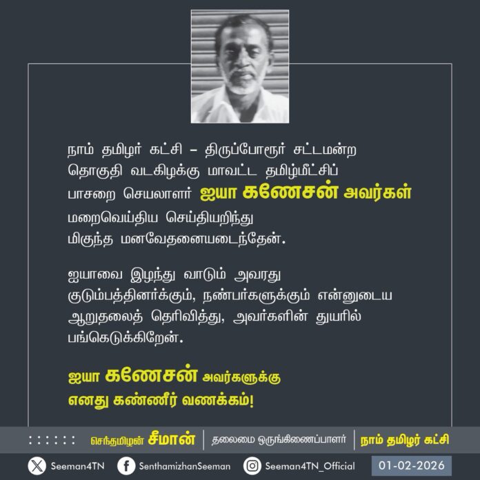 நாம் தமிழர் கட்சி - திருப்போரூர் சட்டமன்ற தொகுதி வடகிழக்கு மாவட்ட தமிழ்மீட்சிப்
பாசறை செயலாளர் ஐயா கணேசன் அவர்கள் மறைவெய்திய செய்தியறிந்து
மிகுந்த மனவேதனையடைந்தேன்.
ஐயாவை இழந்து வாடும் அவரது குடும்பத்தினர்க்கும், நண்பர்களுக்கும் என்னுடைய ஆறுதலைத் தெரிவித்து, அவர்களின் துயரில் பங்கெடுக்கிறேன்.
ஐயா கணேசன் அவர்களுக்கு
எனது கண்ணீர் வணக்கம்!