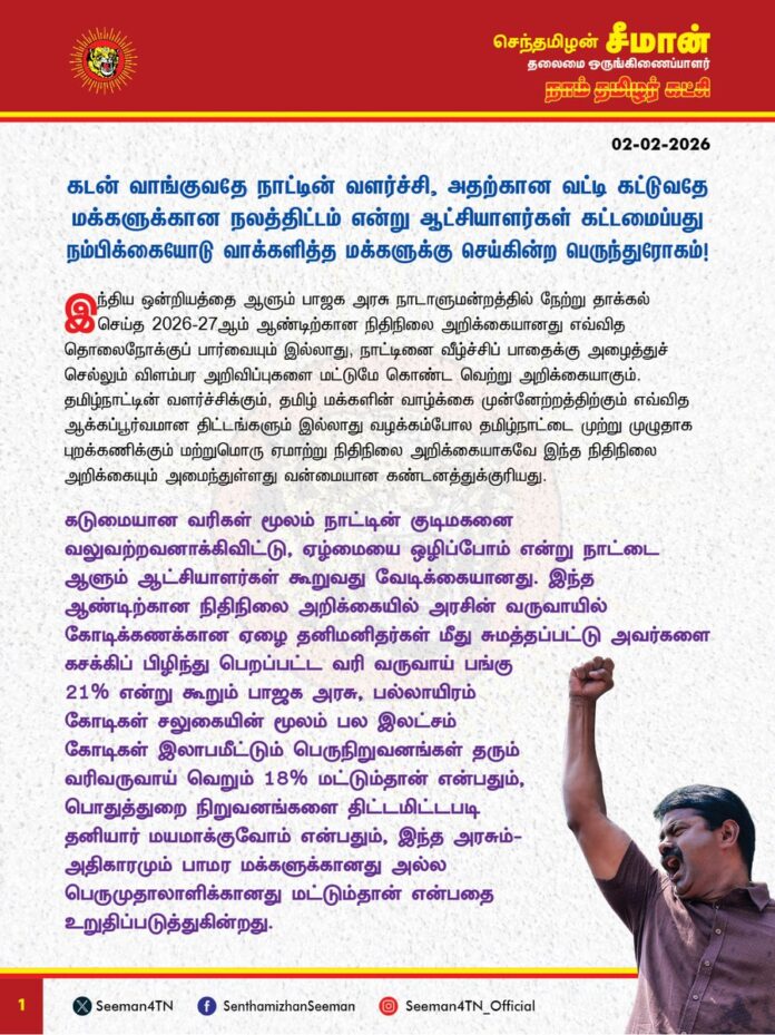 கடன் வாங்குவதே நாட்டின் வளர்ச்சி, அதற்கான வட்டி கட்டுவதே மக்களுக்கான நலத்திட்டம் என்று ஆட்சியாளர்கள் கட்டமைப்பது நம்பிக்கையோடு வாக்களித்த மக்களுக்கு செய்கின்ற பெருந்துரோகம்!
இந்திய ஒன்றியத்தை ஆளும் பாஜக அரசு நாடாளுமன்றத்தில் நேற்று தாக்கல் செய்த 2026-27ஆம் ஆண்டிற்கான நிதிநிலை அறிக்கையானது எவ்வித தொலைநோக்குப் பார்வையும் இல்லாது, நாட்டினை வீழ்ச்சிப் பாதைக்கு அழைத்துச் செல்லும் விளம்பர அறிவிப்புகளை மட்டுமே கொண்ட வெற்று அறிக்கையாகும். தமிழ்நாட்டின் வளர்ச்சிக்கும், தமிழ் மக்களின் வாழ்க்கை முன்னேற்றத்திற்கும் எவ்வித ஆக்கப்பூர்வமான திட்டங்களும் இல்லாது வழக்கம்போல தமிழ்நாட்டை முற்று முழுதாக புறக்கணிக்கும் மற்றுமொரு ஏமாற்று நிதிநிலை அறிக்கையாகவே இந்த நிதிநிலை அறிக்கையும் அமைந்துள்ளது வன்மையான கண்டனத்துக்குரியது.
கடுமையான வரிகள் மூலம் நாட்டின் குடிமகனை வலுவற்றவனாக்கிவிட்டு, 'ஏழ்மையை ஒழிப்போம்' என்று நாட்டை ஆளும் ஆட்சியாளர்கள் கூறுவது வேடிக்கையானது. இந்த ஆண்டிற்கான நிதிநிலை அறிக்கையில், அரசின் வருவாயில் கோடிக்கணக்கான ஏழை தனிமனிதர்களை கசக்கிப் பிழிந்து பெறப்பட்ட வரி வருவாய் பங்கு 21% என்று கூறும் பாஜக அரசு, பல்லாயிரம் கோடிகள் சலுகையின் மூலம் பல இலட்சம் கோடிகள் இலாபமீட்டும் பெருநிறுவனங்கள் தரும் வரிவருவாய் பங்கு வெறும் 18% மட்டும்தான் என்பதும், பொதுத்துறை நிறுவனங்களை திட்டமிட்டபடி தனியார் மயமாக்குவோம் என்பதும், இந்த அரசும்-அதிகாரமும் பாமர மக்களுக்கானது அல்ல பெருமுதாலாளிக்கானது மட்டும்தான் என்பதை உறுதிப்படுத்துகின்றது.
சுற்றுச்சூழலுக்கு கேடு விளைவிக்கும் வகையில், மீள உருவாக்க முடியாத கனிம வளங்களை வெட்ட அனுமதிக்கக்கூடாது என்று நாம் தமிழர் கட்சி தொடர்ந்து போராடி வரும் நிலையில், அதனை புறந்தள்ளி கனிம வளங்களை வெட்டி எடுத்துச் செல்ல கடற்கரையை ஒட்டி புதிய நெடுஞ்சாலைகள் அமைக்கப்படும் என்று இந்த நிதிநிலை அறிக்கையில் அறிவித்துள்ளது நாட்டினை வளவேட்டையாட வழிவகுக்கும் பெருங்கொடுமையாகும்.
நாட்டின் பாதுகாப்பிற்கும், போக்குவரத்திற்கும் தலா 6 இலட்சம் கோடிகள் (11%) அளவிற்கு நிதியை ஒதுக்கியுள்ள பாஜக அரசு, வேளாண்மைக்கு 2 விழுக்காடும், கல்வி, மருத்துவத்திற்கு் 2 விழுக்காட்டிற்கும் குறைவாகவும் நிதி ஒதுக்கீடு செய்திருப்பது, உயிர் காக்கும் வேளாண்மைக்கும், உடல் நலன் காக்கும் மருத்துவத்திற்கும், அறிவை வளர்க்கும் கல்விக்கும் எந்த அளவு குறைவான முக்கியத்துவம் அளிக்கிறது என்பதை காட்டுகிறது. சமூக நலத்திட்டங்களுக்கு வெறும் 62 ஆயிரம் கோடியை மட்டுமே பாஜக அரசு ஒதுக்கியுள்ளது. மக்களின் அடிப்படை தேவையான வேளாண்மை, கல்வி, மருத்துவத்தைவிட பெருமுதலாளிகளின் இலாப வேட்டையில் எவ்வித தேக்கமும் ஏற்பட்டுவிடாதபடி போக்குவரத்து சேவை செய்வதே பாஜக அரசிற்கு முதன்மையானதா?
நாட்டின் மொத்த வருவாயில் 24 விழுக்காட்டை கடனாக வாங்கியுள்ளதாக அறிவித்துவிட்டு, மொத்த கடனுக்கு வட்டியாக 20 விழுக்காடு செலவிடுவதாக தனது நிதிநிலை அறிக்கையில் கூறும் அரசு எப்படி நல்ல அரசாக இருக்க முடியும்? இந்திய ஒன்றிய அரசு மக்கள் திட்டங்களுக்காக செலவிடும் (17%) தொகையைவிடவும், வாங்கியுள்ள மொத்த கடனுக்கு செலுத்தும் (20%) வட்டி அதிகம். இதற்குப் பெயர்தான் வளர்ச்சியா? இதற்குப் பெயர்தான் நாட்டின் முன்னேற்றமா? அலைபேசி, தொலைக்காட்சி உள்ளிட்ட ஆடம்பரப் பொருட்களுக்கு
வரி குறைப்பு செய்துவிட்டு மக்கள் அன்றாடம் பயன்படுத்தும் உப்பு, குளம்பி தூள் (காப்பி பொடி) ஆகியவற்றின் மீதான வரியை அதிகரித்திருப்பது ஏழை மக்களின் வயிற்றில் அடிக்கும் கொடுஞ்செயலாகும்.
அதுமட்டுமின்றி, நடப்பு நிதிநிலை அறிக்கையில் வேளாண் பெருங்குடி மக்களுக்கு வழங்கப்படும் உர மானியத்தில் 16 ஆயிரம் கோடிகளும், உணவு மானியத்தில் 500 கோடிகளும், எரிபொருள் மானியத்தில் 3000 கோடிகளும், தேசிய பேரிடர் மேலாண்மை நிதியை 1000 கோடிகளும் பாஜக அரசு குறைத்துள்ளது ஏன்? மானியங்களுக்கு ஒதுக்கப்படும் நிதியை குறைத்து, 2026-27ஆம் ஆண்டிற்குள் 'மொத்த உள்நாட்டு உற்பத்தி நிதி பற்றாக்குறையை' 4.5%க்கும் கீழ் குறைப்போம் என்ற வாக்குறுதியை நிறைவேற்றிவிட்டோம் என்று பாஜக அரசு பெருமை பேசுவது வெட்கக்கேடானது. உற்பத்தியை பெருக்குவதன் மூலம் வருவாயை அதிகரித்தும், கடன் வாங்குவதை குறைத்தும், நிதிப்பற்றாக்குறையை போக்க வேண்டுமே தவிர, மக்களின் அத்தியாவசியத் தேவைகளுக்கு வழங்கப்படும் வாழ்வாதார மானியத்தை குறைத்துவிட்டு நிதிப்பற்றாக்குறையே இல்லை என்று நிதியமைச்சர் அம்மையார் நிர்மலா சீதாராமன் கூறுவது அப்பட்டமான ஏமாற்றாகும்.
மொத்த ஜிஎஸ்டி வருவாயில் 50% நிதியை மாநிலங்களுக்கு வழங்க வேண்டும் என்ற நியாயமான கோரிக்கையை ஏற்க மறுத்து, கடந்த ஆண்டைப்போல வெறும் 41% மட்டுமே வழங்கப்படும் என்று அறிவித்துள்ளது மாநில உரிமைகளையும், கூட்டாட்சி தத்துவத்தையும் கேலிக்கூத்தாக்கும் செயலாகும். கடந்த ஆண்டு பீகார் மாநில தேர்தலுக்கு முன்பான நிதிநிலை அறிக்கையில் அம்மாநிலத்திற்கு பல்லாயிரம் கோடிகளை சிறப்புத் திட்டங்களுக்காக கொட்டிக்கொடுத்த மோடி அரசு, இந்த ஆண்டு தேர்தலை சந்திக்கும் தமிழ்நாட்டிற்கு, தேர்தலுக்காகவாது எந்தவொரு சிறப்புத் திட்டத்தையும் அறிவிக்காதது, என்ன செய்தாலும் தமிழ்நாட்டு மக்களின் வாக்குகளை வாங்க முடியாது என்ற விரக்தியின் வெளிப்பாடாகவே தோன்றுகிறது. அதிக வரிவருவாய் தரும் தமிழ்நாட்டை பாஜக அரசு தொடர்ந்து புறக்கணிப்பது தமிழர்களுக்கு செய்கின்ற பெருந்துரோகமாகும்.
ஏழை எளிய மக்கள், விவசாயிகள், மாணவர்கள், தொழிலாளர்கள், சிறுகுறு வணிகர்கள், ஒடுக்கப்பட்ட மக்கள், நடுத்தர வர்க்கத்தினர் என நாட்டின் அனைத்துத் தரப்பு மக்களின் நலனையும் முற்று முழுதாக புறக்கணித்துவிட்டு உருவாக்கப்பட்டுள்ள இந்நிதிநிலை அறிக்கை, தனியார் பெருமுதலாளிகளின் வளவேட்டைக்கு நாட்டை தாரைவார்க்க அரசே எழுதி தந்துள்ள அதிகார சாசனமாகும்.
மொத்தத்தில் ஏழ்மையை ஒழிக்கவும், வேளாண்மையை மீட்கவும்,
பொருளாதார வீழ்ச்சியைத் தடுக்கவும், வேலையில்லாத் திண்டாட்டத்தைக் குறைக்கவும், அதிக வரி விதித்து அமெரிக்க அரசு தரும் பொருளாதார நெருக்கடியை சமாளிக்கவும் எவ்வித ஆக்கப்பூர்வமான திட்டங்களும் இல்லாது, பாஜக ஆளும் மாநிலங்களுக்கு அதிக திட்டங்களை வாரி வழங்கியும், பாஜக ஆளாத மாநிலங்களை மாற்றாந்தாய் மனப்பான்மையுடன் புறக்கணிக்கும் வகையில் தாக்கல் செய்யப்பட்டுள்ள 2026-27ஆம் ஆண்டிற்கான பாஜக அரசின் நிதிநிலை அறிக்கை, தொலைநோக்குப் பார்வை ஏதும் இல்லாத, நாட்டினை வீழ்ச்சிப் பாதைக்கு அழைத்துச் செல்லும் மற்றுமொரு வெற்று ஏமாற்று அறிக்கையாகும்.
- செந்தமிழன் சீமான்
தலைமை ஒருங்கிணைப்பாளர்
நாம் தமிழர் கட்சி