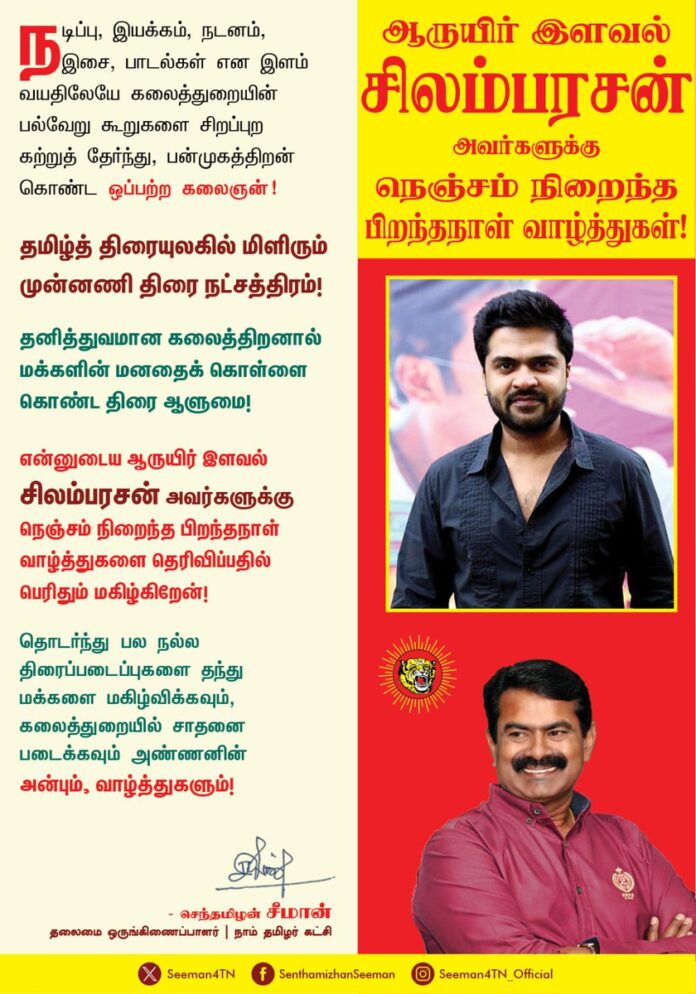 நடிப்பு, இயக்கம், நடனம், இசை, பாடல்கள் என இளம் வயதிலேயே கலைத்துறையின் பல்வேறு கூறுகளை சிறப்புற கற்றுத் தேர்ந்து, பன்முகத்திறன் கொண்ட ஒப்பற்ற கலைஞன்!
தமிழ்த்திரையுலகில் மிளிரும் முன்னனி திரை நட்சத்திரம்!
தனித்துவமான கலைத்திறனால் மக்களின் மனதைக் கொள்ளை கொண்ட திரை ஆளுமை!
என்னுடைய ஆருயிர் இளவல் சிலம்பரசன் அவர்களுக்கு நெஞ்சம் நிறைந்த பிறந்தநாள் வாழ்த்துகளை தெரிவிப்பதில் பெரிதும் மகிழ்கிறேன்!
தொடர்ந்து பல நல்ல திரைப்படைப்புகளை தந்து மக்களை மகிழ்விக்கவும், கலைத்துறையில் சாதனை படைக்கவும் அண்ணனின் அன்பும், வாழ்த்துகளும்!
@SilambarasanTR_