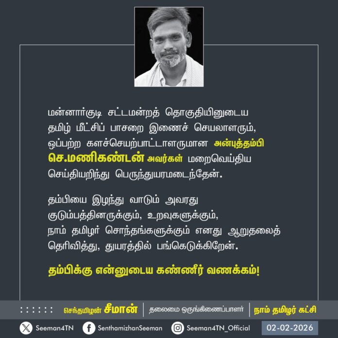 மன்னார்குடி சட்டமன்றத் தொகுதியினுடைய தமிழ் மீட்சிப் பாசறை இணைச் செயலாளரும், ஒப்பற்ற களச்செயற்பாட்டாளருமான அன்புத்தம்பி செ.மணிகண்டன் அவர்கள் மறைவெய்திய செய்தியறிந்து பெருந்துயரமடைந்தேன்.
தம்பியை இழந்து வாடும் அவரது குடும்பத்தினருக்கும், உறவுகளுக்கும், நாம் தமிழர் சொந்தங்களுக்கும் எனது ஆறுதலைத் தெரிவித்து, துயரத்தில் பங்கெடுக்கிறேன்.
தம்பிக்கு என்னுடைய கண்ணீர் வணக்கம்!