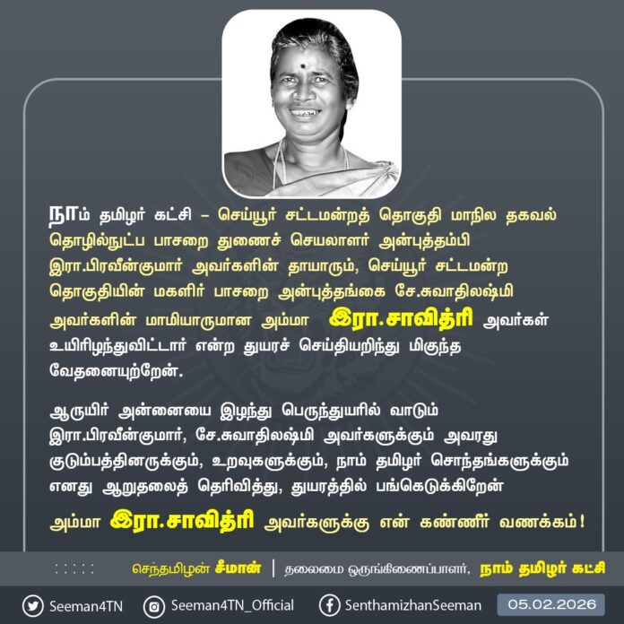நாம் தமிழர் கட்சி - செய்யூர் சட்டமன்றத் தொகுதி தகவல் தொழில்நுட்பப் பாசறையின் மாநிலத் துணைச் செயலாளர் அன்புத்தம்பி இரா.பிரவீன்குமார் அவர்களின் தாயாரும், செய்யூர் சட்டமன்றத் தொகுதியின் மகளிர் பாசறை அன்புத்தங்கை சே.சுவாதிலஷ்மி அவர்களின் மாமியாருமான அம்மா இரா.சாவித்ரி அவர்கள் உயிரிழந்துவிட்டார் என்ற துயரச் செய்தியறிந்து மிகுந்த வேதனையுற்றேன்.
ஆருயிர் அன்னையை இழந்து பெருந்துயரில் வாடும் இரா.பிரவீன்குமார், சே.சுவாதிலஷ்மி அவர்களுக்கும் அவரது குடும்பத்தினருக்கும், உறவுகளுக்கும், நாம் தமிழர் சொந்தங்களுக்கும் எனது ஆறுதலைத் தெரிவித்து, துயரத்தில் பங்கெடுக்கிறேன்
அம்மா இரா.சாவித்ரி அவர்களுக்கு என் கண்ணீர் வணக்கம்!