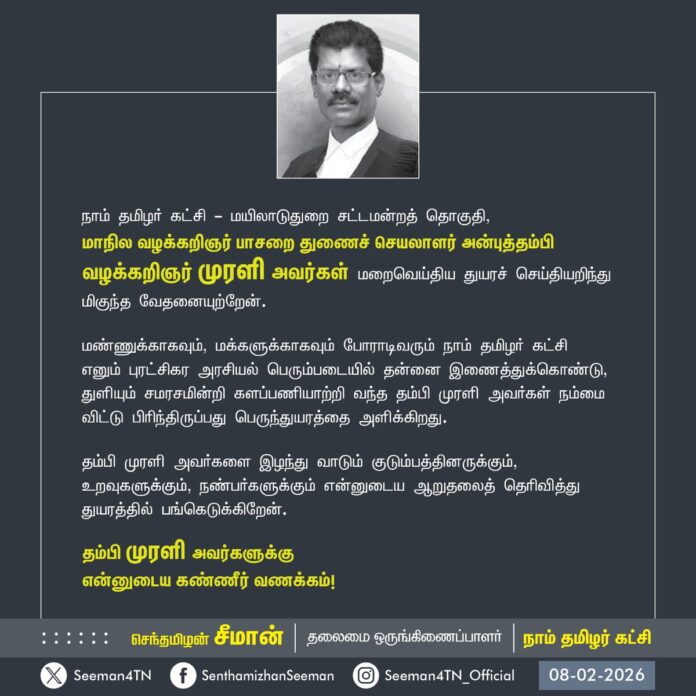 நாம் தமிழர் கட்சி - மயிலாடுதுறை சட்டமன்றத் தொகுதி, வழக்கறிஞர் பாசறை மாநில துணைச் செயலாளர் அன்புத்தம்பி வழக்கறிஞர் முரளி அவர்கள் மறைவெய்திய துயரச் செய்தியறிந்து மிகுந்த வேதனையுற்றேன்.
மண்ணுக்காகவும், மக்களுக்காகவும் போராடிவரும் நாம் தமிழர் கட்சி எனும் புரட்சிகர அரசியல் பெரும்படையில் தன்னை இணைத்துக்கொண்டு, துளியும் சமரசமின்றி களப்பணியாற்றி வந்த தம்பி முரளி அவர்கள் நம்மை விட்டு பிரிந்திருப்பது பெருந்துயரத்தை அளிக்கிறது.
தம்பி முரளி அவர்களை இழந்து வாடும் குடும்பத்தினருக்கும், உறவுகளுக்கும், நண்பர்களுக்கும் என்னுடைய ஆறுதலைத் தெரிவித்து துயரத்தில் பங்கெடுக்கிறேன்.
தம்பி முரளி அவர்களுக்கு
என்னுடைய கண்ணீர் வணக்கம்!