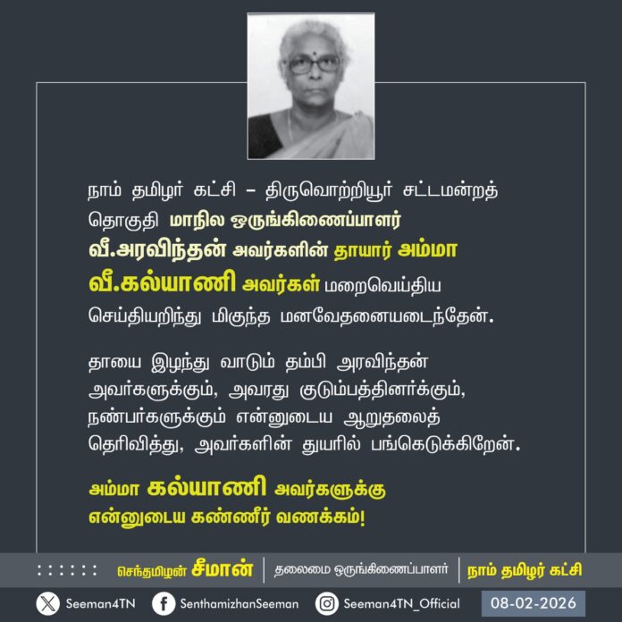 நாம் தமிழர் கட்சி - திருவொற்றியூர் சட்டமன்றத் தொகுதியைச் சேர்ந்த மாநில ஒருங்கிணைப்பாளர் வீ.அரவிந்தன் அவர்களின் தாயார் அம்மா வீ.கல்யாணி அவர்கள் மறைவெய்திய செய்தியறிந்து மிகுந்த மனவேதனையடைந்தேன்.
தாயை இழந்து வாடும் தம்பி அரவிந்தன் அவர்களுக்கும், அவரது குடும்பத்தினர்க்கும், நண்பர்களுக்கும் என்னுடைய ஆறுதலைத் தெரிவித்து, அவர்களின் துயரில் பங்கெடுக்கிறேன்.
அம்மா கல்யாணி அவர்களுக்கு
என்னுடைய கண்ணீர் வணக்கம்!