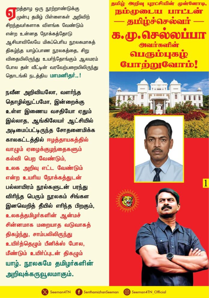 ஏறத்தாழ ஒரு நூற்றாண்டுக்கு முன்பு தமிழ் பிள்ளைகள் அறிவிற் சிறந்தவர்களாக விளங்க வேண்டும் என்ற உன்னத நோக்கத்தோடு ஆசியாவிலேயே மிகப்பெரிய நூலகமாகத் திகழ்ந்த யாழ்ப்பாண நூலகத்தை, சிறு விதையிலிருந்து உயர்ந்தோங்கும் ஆலமரம் போல தன் வீட்டின் வரவேற்பறையிலிருந்து தொடங்கி நடத்திய மாமனிதர்..!
நவீன அறிவியலோ, வளர்ந்த தொழில்நுட்பமோ, இன்றைக்கு உள்ள இணைய வசதியோ ஏதும் இல்லாத, ஆங்கிலேயர் ஆட்சியில் அடிமைப்பட்டிருந்த சோதனைமிக்க காலகட்டத்தில் ஈழத்தாயகத்தில் வாழும் ஏழைக்குழந்தைகளும் கல்வி பெற வேண்டும்,
உலக அறிவு எட்ட வேண்டும் என்ற உயரிய நோக்கத்துடன் பல்லாயிரம் நூல்களுடன் பரந்து விரிந்த பெரும் நூலகம் சிங்கள இனவெறித் தீயில் எரிந்த பிறகும், உலகத்தமிழர்களின் ஆன்மச் சின்னமாக மறையாத வடுவாகத் திகழ்ந்து, சாம்பலிலிருந்து உயிர்த்தெழும் பீனிக்ஸ் போல, மீண்டும் உயிர்ப்புடன் திகழும் யாழ். நூலகமே தமிழர்களின் அறிவுக்கருவூலமாகும்.
யாழ். பொது நூலகத்தை அமைப்பதற்குத் தம்முடைய இல்லத்தையே கொடையாகக் கொடுத்து, கிடைத்தற்கரிய பல ஓலைச்சுவடிகளையும், அறிவூட்டும் நூல்களையும் தேடி தேடி சேகரித்து அன்னைத் தமிழுக்கு அணி சேர்த்து ஆலயம் அமைத்த போற்றுதற்குரிய பெருந்தகை..!
பல்லாயிரம் ஆண்டுகள் தொன்மை வாய்ந்த தொல்தமிழர் அறிவு மரபின் தொடர்ச்சியாகவும், தமிழ் அறிவு புரட்சியின் முன்னோடியாகவும் திகழ்ந்த பெருந்தமிழர், நம்முடைய பாட்டன் தமிழ்க்காவலர், ஈழத்தாயகத்தின் தமிழ்ச்செல்வர் க.மு.செல்லப்பா அவர்களின்
130வது பிறந்தநாளில் ஐயாவின் பெரும்புகழ் போற்றுவோம்!