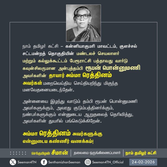 நாம் தமிழர் கட்சி - கன்னியாகுமரி மாவட்டம், குளச்சல் சட்டமன்றத் தொகுதியின் மண்டலச் செயலாளர் மற்றும் கல்லுக்கூட்டம் பேரூராட்சி பத்தாவது வார்டு கவுன்சிலருமான அன்புத்தம்பி ரூபன் பொன்னுமணி அவர்களின் தாயார் அம்மா ரெத்தினம் அவர்கள் மறைவெய்திய செய்தியறிந்து மிகுந்த மனவேதனையடைந்தேன்.
அன்னையை இழந்து வாடும் தம்பி ரூபன் பொன்னுமணி அவர்களுக்கும், அவரது குடும்பத்தினர்க்கும், நண்பர்களுக்கும் என்னுடைய ஆறுதலைத் தெரிவித்து, அவர்களின் துயரில் பங்கெடுக்கிறேன்.
அம்மா ரெத்தினம் அவர்களுக்கு
என்னுடைய கண்ணீர் வணக்கம்!
