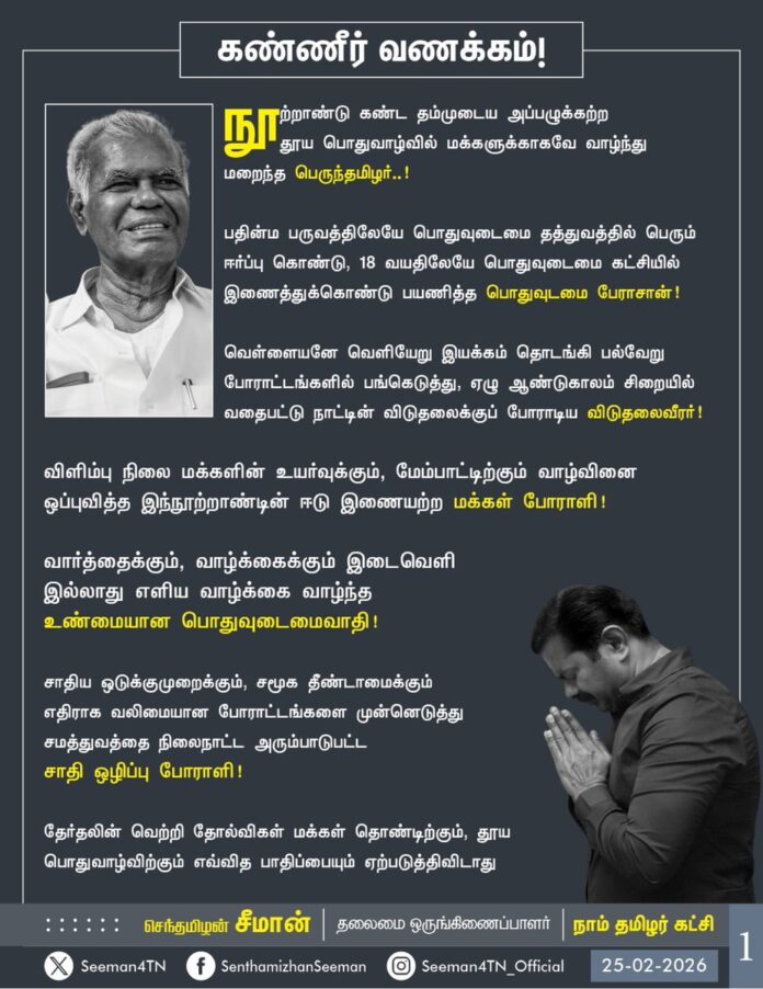 நூற்றாண்டு கண்ட தம்முடைய அப்பழுக்கற்ற தூய பொதுவாழ்வில் மக்களுக்காகவே வாழ்ந்து மறைந்த பெருந்தமிழர்..!
பதின்ம பருவத்திலேயே பொதுவுடைமை தத்துவத்தில் பெரும் ஈர்ப்பு கொண்டு, 18 வயதிலேயே பொதுவுடைமை கட்சியில் இணைத்துக்கொண்டு பயணித்த பொதுவுடமை பேராசான்..!
வெள்ளையனே வெளியேறு இயக்கம் உள்ளிட்ட பல்வேறு போராட்டங்களில் பங்கெடுத்து, ஏழு ஆண்டுகாலம் சிறையில் வதைபட்டு நாட்டின் விடுதலைக்குப் போராடிய விடுதலை வீரர்..!
விளிம்பு நிலை மக்களின் உயர்வுக்கும், மேம்பாட்டிற்கும் வாழ்வினை ஒப்புவித்த இந்நூற்றாண்டின் ஈடு இணையற்ற மக்கள் போராளி..!
வார்த்தைக்கும், வாழ்க்கைக்கும் இடைவெளி இல்லாது எளிய வாழ்க்கை வாழ்ந்த உண்மையான பொதுவுடைமைவாதி..!
சாதிய ஒடுக்குமுறைக்கும், சமூக தீண்டாமைக்கும் எதிராக வலிமையான போராட்டங்களை முன்னெடுத்து சமத்துவத்தை நிலைநாட்ட அரும்பாடுபட்ட சாதி ஒழிப்பு போராளி..!
தேர்தலின் வெற்றி தோல்விகள் மக்கள் தொண்டிற்கும், தூய பொதுவாழ்விற்கும் எவ்வித பாதிப்பையும் ஏற்படுத்திவிடாது என்பதை தம்முடைய அயராத அரசியல் பணிகளால் உலகிற்கு உணர்த்திய மாண்பமை தலைவர்..!
ஐயா அவர்களை நான் சந்திக்கும் ஒவ்வொரு முறையும் என் மீது பேரன்புகொண்டு வாழ்த்தி, நல்ல நூல்களைப் பரிசளித்த பேரறிஞர்..!
பெருமதிப்பிற்குரிய ஐயா நல்லகண்ணு அவர்களின் மறைவு தமிழ் மண்ணுக்கும், மக்களுக்கும் மட்டுமல்ல, தூய்மையான அரசியலுக்கும், அப்பழுக்கற்ற பொதுவாழ்விற்கும் ஏற்பட்ட பேரிழப்பாகும்.
ஐயா அவர்களின் மறைவால் துயருற்றுள்ள அவருடைய குடும்பத்தினருக்கும், உறவினர்களுக்கும், அரசியல் நண்பர்களுக்கும், இந்தியப் பொதுவுடைமை கட்சியினருக்கும், தமிழ்நாட்டு மக்களுக்கும் என்னுடைய ஆறுதலைத் தெரிவித்து, இப்பெருந்துயரில் பங்கெடுக்கின்றேன்.
தமிழ்நாடு முழுவதும் மூன்று நாட்களுக்கு புலிக்கொடியை அரைக்கம்பத்தில் பறக்கச்செய்து, ஐயாவின் மறைவால் ஏற்பட்டுள்ள துயரை நாம் தமிழர் கட்சி பகிர்ந்துகொள்கிறது.
பொதுவுடைமை பிதாமகன், போற்றுதற்குரிய நம்முடைய ஐயா நல்லகண்ணு அவர்களுக்கு என்னுடைய கண்ணீர் வணக்கம்!