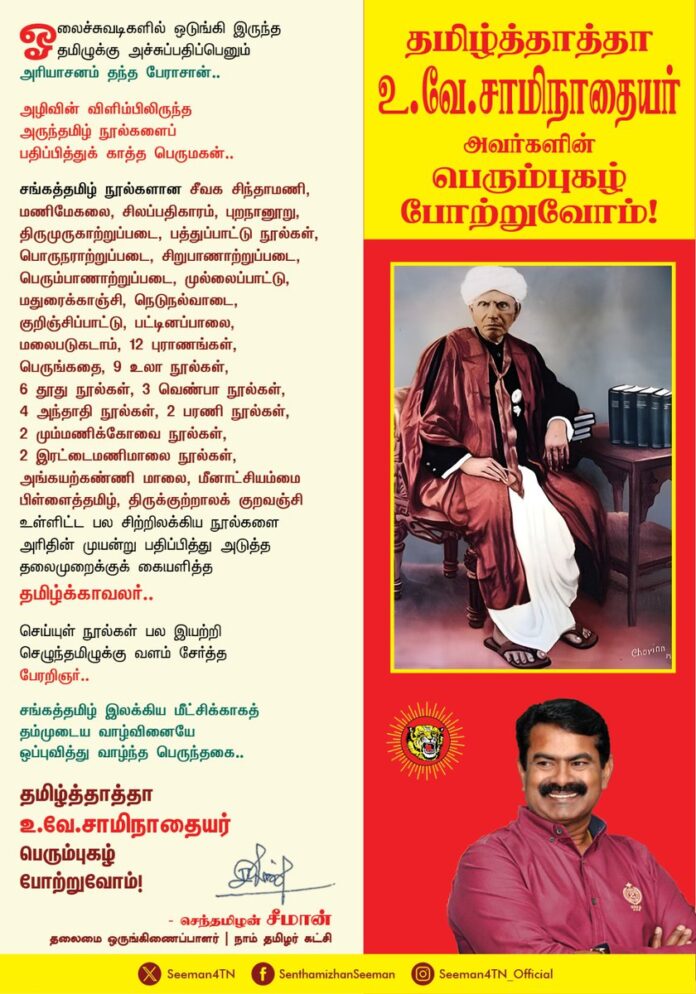 ஓலைச்சுவடிகளில் ஒடுங்கி இருந்த தமிழுக்கு அச்சுப்பதிப்பெனும் அரியாசனம் தந்த பேராசான்..!
அழிவின் விளிம்பிலிருந்த அருந்தமிழ் நூல்களைப் பதிப்பித்துக் காத்த பெருமகன்..!
சங்கத்தமிழ் நூல்களான சீவக சிந்தாமணி, மணிமேகலை, சிலப்பதிகாரம், புறநானூறு, திருமுருகாற்றுப்படை, பத்துப்பாட்டு நூல்கள், பொருநராற்றுப்படை, சிறுபாணாற்றுப்படை, பெரும்பாணாற்றுப்படை, முல்லைப்பாட்டு, மதுரைக்காஞ்சி, நெடுநல்வாடை, குறிஞ்சிப்பாட்டு, பட்டினப்பாலை, மலைபடுகடாம், 12 புராணங்கள், பெருங்கதை, 9 உலா நூல்கள், 6 தூது நூல்கள், 3 வெண்பா நூல்கள், 4 அந்தாதி நூல்கள், 2 பரணி நூல்கள், 2 மும்மணிக்கோவை நூல்கள், 2 இரட்டைமணிமாலை நூல்கள், அங்கயற்கண்ணி மாலை, மீனாட்சியம்மை பிள்ளைத்தமிழ், திருக்குற்றாலக் குறவஞ்சி உள்ளிட்ட பல சிற்றிலக்கிய நூல்களை அரிதின் முயன்று பதிப்பித்து அடுத்த தலைமுறைக்குக் கையளித்த தமிழ்க்காவலர்..!
செய்யுள் நூல்கள் பல இயற்றி செழுந்தமிழுக்கு வளம் சேர்த்த பேரறிஞர்..!
சங்கத்தமிழ் இலக்கிய மீட்சிக்காகத் தம்முடைய வாழ்வினையே ஒப்புவித்து வாழ்ந்த பெருந்தகை..!
தமிழ்த்தாத்தா உ.வே.சாமிநாதையர் பெரும்புகழ் போற்றுவோம்!