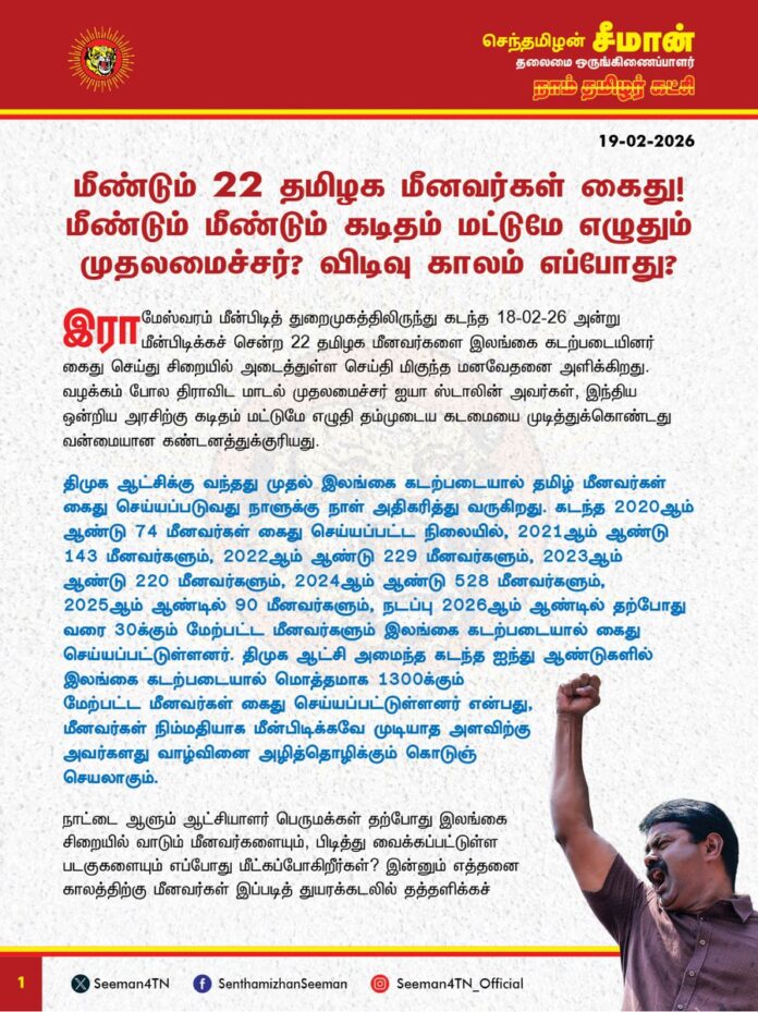 மீண்டும் 22 தமிழக மீனவர்கள் கைது! மீண்டும் மீண்டும் கடிதம் மட்டுமே எழுதும் முதலமைச்சர்? விடிவு காலம் எப்போது?
@CMOTamilnadu
@mkstalin
இராமேஸ்வரம் மீன்பிடித் துறைமுகத்திலிருந்து கடந்த 18-02-26 அன்று மீன்பிடிக்கச் சென்ற 22 தமிழக மீனவர்களை இலங்கை கடற்படையினர் கைது செய்து சிறையில் அடைத்துள்ள செய்தி மிகுந்த மனவேதனை அளிக்கிறது. வழக்கம் போலத் திராவிட மாடல் முதலமைச்சர் ஐயா ஸ்டாலின் அவர்கள், இந்திய ஒன்றிய அரசிற்கு கடிதம் மட்டுமே எழுதி தம்முடைய கடமையை முடித்துக்கொண்டது வன்மையான கண்டனத்துக்குரியது.
திமுக ஆட்சிக்கு வந்தது முதல் இலங்கை கடற்படையால் தமிழ் மீனவர்கள் கைது செய்யப்படுவது நாளுக்கு நாள் அதிகரித்து வருகிறது. கடந்த 2020 ஆம் ஆண்டு 74 மீனவர்கள் கைது செய்யப்பட்ட நிலையில், 2021 ஆம் ஆண்டு 143 மீனவர்களும், 2022 ஆம் ஆண்டு 229 மீனவர்களும், 2023 ஆம் ஆண்டு 220 மீனவர்களும், 2024 ஆம் ஆண்டு 528 மீனவர்களும், 2025 ஆம் ஆண்டில் 90 மீனவர்களும், நடப்பு 2026 ஆம் ஆண்டில் தற்போது வரை 30க்கும் மேற்பட்ட மீனவர்களும் இலங்கை கடற்படையால் கைது செய்யப்பட்டுள்ளனர். திமுக ஆட்சி அமைந்த கடந்த ஐந்து ஆண்டுகளில் இலங்கை கடற்படையால் மொத்தமாக 1300க்கும் மேற்பட்ட மீனவர்கள் கைது செய்யப்பட்டுள்ளனர் என்பது, மீனவர்கள் நிம்மதியாக மீன்பிடிக்கவே முடியாத அளவிற்கு அவர்களது வாழ்வினை அழித்தொழிக்கும் கொடுஞ்செயலாகும்.
நாட்டை ஆளும் ஆட்சியாளர் பெருமக்கள் தற்போது இலங்கை சிறையில் வாடும் மீனவர்களையும், பிடித்து வைக்கப்பட்டுள்ள படகுகளையும் எப்போது மீட்கப்போகிறீர்கள்? இன்னும் எத்தனை காலத்திற்கு மீனவர்கள் இப்படித் துயரக்கடலில் தத்தளிக்கச் செய்யப் போகிறீர்கள்? மீனவர்கள் கைது செய்யப்படும் சிக்கலுக்கு நிலைத்த தீர்வு காணப்போவது எப்போது? தமிழ்நாட்டு மீனவர்கள் இந்த நாட்டின் குடிமக்களா இல்லையா? இந்திய ஒன்றியத்தை ஆளும் பாஜக அரசிற்கு குஜராத் மீனவர்கள் கைது செய்யப்பட்டால் வரும் பரிவும், பற்றும், ஆத்திரமும், அக்கறையும் அணுவளவாவது தமிழ் மீனவர்கள் கைது செய்யப்படும்போது வராதது ஏன்?
அகண்ட பாரதம் பேசும் பாஜக, காங்கிரசு ஆட்சிக்காலத்தில் தாரைவார்க்கப்பட்ட தமிழ்நாட்டுக்கு சொந்தமான கட்சத்தீவை மீட்க எந்த முயற்சியும் எடுக்காதது ஏன்? நாடாளுமன்றத்தின் இரு அவைகளிலும் 50க்கும் மேற்பட்ட உறுப்பினர்களை வைத்துள்ள திமுக கூட்டணி, நாடாளுமன்றத்திற்கு உள்ளே போராடாமல் வெளியே வந்து குரல் எழுப்புவதால் தமிழ்நாட்டு மீனவர்களுக்கு விளைந்த நன்மை என்ன? நாடாளுமன்ற உறுப்பினர்களின் எண்ணிக்கை குறைப்பிற்காக பதறி துடித்து அனைத்துக் கட்சி கூட்டத்தைக் கூட்டிய திமுக அரசு, கட்சத்தீவை மீட்கவும், தமிழ்நாட்டு மீனவர்கள் நலனைப் பாதுகாக்கவும் கடந்த 5 ஆண்டுகளில் ஒருமுறை கூட அனைத்துக் கட்சி கூட்டத்தைக் கூட்டாதது ஏன்?
தமிழ்நாட்டு மீனவர் நலனைப் பாதுகாக்கவும், இலங்கை இனவெறி கடற்படையால் தமிழ் மீனவர்கள் தொடர்ச்சியாக கைது செய்யப்படும் பேரவலத்துக்கு கட்சத்தீவை மீட்பது ஒன்றே நிலைத்த தீர்வாக அமையும்.
ஆகவே, தமிழ்நாடு முதலமைச்சர் அவர்கள் தமிழ் மீனவர்கள் கைது செய்யப்படும் ஒவ்வொரு முறையும், கடமைக்கு கடிதம் மட்டுமே எழுதுவதைக் கைவிட்டு, நாடாளுமன்றத்தில் தமக்குள்ள உறுப்பினர்கள் பலத்தின் மூலம் இந்திய ஒன்றிய அரசிற்கு உரிய அழுத்தம் கொடுத்து, தற்போது இலங்கை சிறையில் வாடும் அனைத்து மீனவர்களையும், பறித்து வைக்கப்பட்டுள்ள படகுகளையும் மீட்பதற்கு உரிய நடவடிக்கை எடுக்க வேண்டும். உச்சநீதிமன்றத்தில் நிலுவையில் உள்ள கட்சத்தீவை மீட்கும் வழக்கை விரைவுபடுத்தி, தமிழ்நாட்டு மீனவர் சிக்கலுக்கு நிலையான தீர்வினைப் பெற்றுத்தர வேண்டுமென தமிழ்நாட்டு அரசை வலியுறுத்துகிறேன்.
- செந்தமிழன் சீமான்
தலைமை ஒருங்கிணைப்பாளர்
நாம் தமிழர் கட்சி