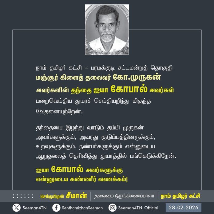 நாம் தமிழர் கட்சி - பரமக்குடி சட்டமன்றத் தொகுதி
மஞ்சூர் கிளைத் தலைவர் கோ.முருகன் அவர்களின் தந்தை ஐயா கோபால் அவர்கள் மறைவெய்திய துயரச் செய்தியறிந்து மிகுந்த வேதனையுற்றேன்.
தந்தையை இழந்து வாடும் தம்பி முருகன் அவர்களுக்கும், அவரது குடும்பத்தினருக்கும், உறவுகளுக்கும், நண்பர்களுக்கும் என்னுடைய ஆறுதலைத் தெரிவித்து துயரத்தில் பங்கெடுக்கிறேன்.
ஐயா கோபால் அவர்களுக்கு
என்னுடைய கண்ணீர் வணக்கம்!