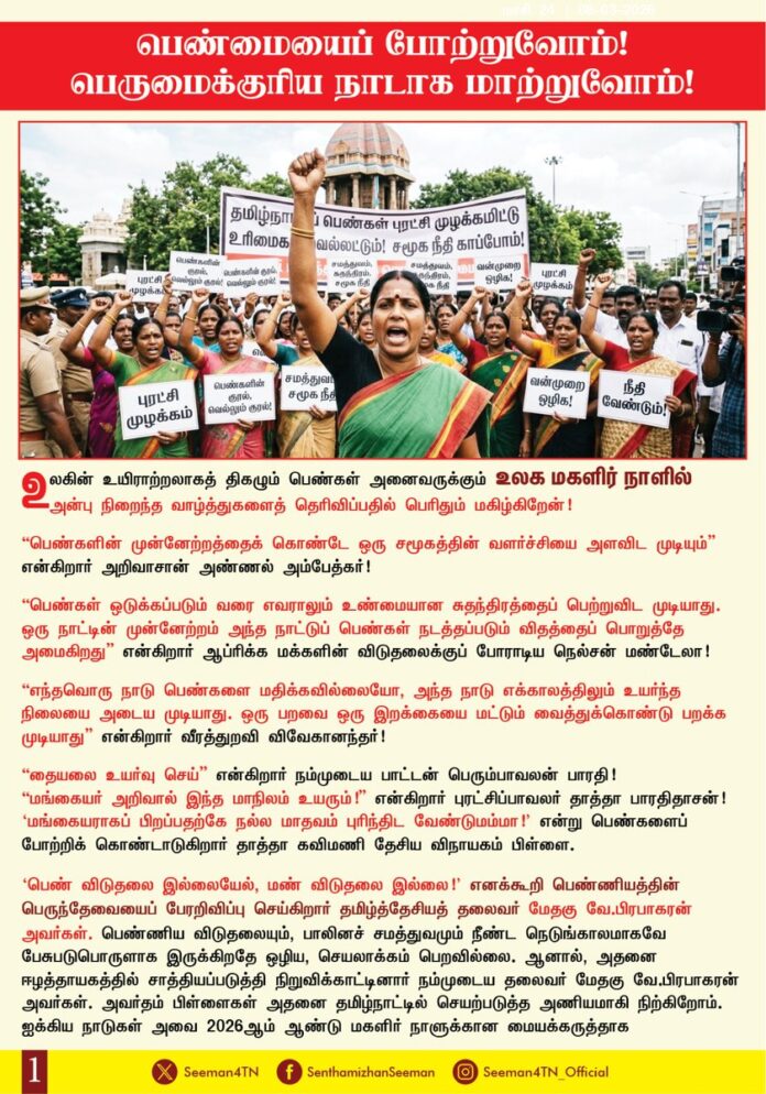பெண்மையைப் போற்றுவோம்! பெருமைக்குரிய நாடாக மாற்றுவோம்!
உலகின் உயிராற்றலாகத் திகழும் பெண்கள் அனைவருக்கும் உலக மகளிர் நாளில் அன்பு நிறைந்த வாழ்த்துகளைத் தெரிவிப்பதில் பெரிதும் மகிழ்கிறேன்!
“பெண்களின் முன்னேற்றத்தைக் கொண்டே ஒரு சமூகத்தின் வளர்ச்சியை அளவிட முடியும்” என்கிறார் அறிவாசான் அண்ணல் அம்பேத்கர்!
"பெண்கள் ஒடுக்கப்படும் வரை எவராலும் உண்மையான சுதந்திரத்தைப் பெற்றுவிட முடியாது. ஒரு நாட்டின் முன்னேற்றம் அந்த நாட்டுப் பெண்கள் நடத்தப்படும் விதத்தைப் பொறுத்தே அமைகிறது." என்கிறார் ஆப்ரிக்க மக்களின் விடுதலைக்குப் போராடிய நெல்சன் மண்டேலா!
"எந்தவொரு நாடு பெண்களை மதிக்கவில்லையோ, அந்த நாடு எக்காலத்திலும் உயர்ந்த நிலையை அடைய முடியாது. ஒரு பறவை ஒரு இறக்கையை மட்டும் வைத்துக்கொண்டு பறக்க முடியாது என்கிறார் வீரத்துறவி விவேகானந்தர்!
“தையலை உயர்வு செய்” என்கிறார் நம்முடைய பாட்டன் பெரும்பாவலன் பாரதி!
"மங்கையர் அறிவால் இந்த மாநிலம் உயரும்!" என்கிறார் புரட்சிப்பாவலர் தாத்தா பாரதிதாசன்!
‘மங்கையராகப் பிறப்பதற்கே மாதவம் புரிந்திட வேண்டுமம்மா!’ என்று பெண்களைப் போற்றிக் கொண்டாடுகிறார் தாத்தா கவிமணி தேசிய விநாயகம் பிள்ளை.
‘பெண் விடுதலை இல்லையேல், மண் விடுதலை இல்லை!’ எனக்கூறி பெண்ணியத்தின் பெருந்தேவையைப் பேரறிவிப்பு செய்கிறார் தமிழ்த்தேசிய தலைவர் மேதகு வே.பிரபாகரன் அவர்கள்.
பெண்ணிய விடுதலையும், பாலினச்சமத்துவமும் நீண்ட நெடுங்காலமாகவே பேசப்படுபொருளாக இருக்கிறதே ஒழிய, செயலாக்கம் பெறவில்லை. ஆனால், அதனை ஈழத்தாயகத்தில் சாத்தியப்படுத்தி நிறுவிக்காட்டினார் நம்முடைய தலைவர் மேதகு வே.பிரபாகரன் அவர்கள். அவர்தம் பிள்ளைகள் அதனை தமிழ்நாட்டில் செயற்படுத்த அணியமாகி நிற்கிறோம்.
ஐக்கிய நாடுகள் அவை 2026-ஆம் ஆண்டு மகளிர் நாளுக்கான மையக்கருத்தாக "எண்ணியல் யுகத்தில் பாலின சமத்துவம்: பெண்களுக்கான அதிகாரமளித்தல் மற்றும் புதுமை" என்ற முழக்கத்தைக் கருப்பொருளாகக் கொண்டுள்ளது. ஆனால் நாம் தமிழர் கட்சி 10 ஆண்டுகளுக்கு முன்பாகவே, கடந்த 2016 ஆம் ஆண்டு, தான் சந்தித்த முதல் தேர்தலிலேயே உலகில் இதுவரை எந்தவொரு அரசியல் கட்சியும் செய்திடாத செயற்கரிய செயலாக தமிழ்நாடு மாநில சட்டமன்றத்தேர்தலில் சரி பாதி இடங்களில் பெண்களை வேட்பாளர்களாக நிறுத்தி, உண்மையான பாலின சமத்துவம் என்பது பெண்களுக்கான அதிகாரமளித்தல்தான் என்ற உண்மையைச் செயலில் நிறுவியது. அது வெறும் சோதனை முயற்சியல்ல, சாதனை முயற்சி என்பதை அடுத்து வந்த 2019 ஆம் ஆண்டு நடைபெற்ற இந்திய நாடாளுமன்றத்தேர்தல், 2021 ஆம் ஆண்டு நடைபெற்ற தமிழ்நாடு சட்டமன்றத் தேர்தல், 2024 ஆம் ஆண்டு நடைபெற்ற இந்திய நாடாளுமன்றத்தேர்தல் என அடுத்தடுத்த தேர்தல்களிலும் தொடர்ந்து உலகிற்கு உணர்த்தியது. இந்த ஆண்டு நடைபெறவிருக்கும் தமிழ்நாடு சட்டமன்றத் தேர்தலிலும் அந்த சாதனையைத் தொடர்கிறது நாம் தமிழர் கட்சி. இது பெண்களுக்கு நாம் தமிழர் கட்சி தரும் சலுகை அல்ல; பெண்களுக்கான உரிமையை பெண்களையே எடுத்துக்கொள்ளச் செய்யும் நம் இனத்திற்கான பெருமை.
அடிமைத் தனத்திற்கும், உரிமைப் பறிப்புக்கும் எதிராகப் போராடி, மெல்ல மெல்ல மேலெழுந்து வரும் பெண்களை அடக்கி ஒடுக்கும் விதமாக, அண்மைக்காலத்தில் பெண்களுக்கு எதிரான குற்றங்கள் பல்கிப்பெருகி வருவது பெண்களின் சுதந்திரத்தைப் பறிப்பதாகவும், அவர்களின் பாதுகாப்பான வாழ்வினைக் கேள்விக்குறியாக்குவதாகவும் உள்ளது. பெண்களுக்கு எதிரான இக்கொடுமைகள் ஒழிய பெண்களுக்கு அரசியல் அதிகாரப்பகிர்வை தருவது மட்டுமே நிலைத்த தீர்வாக அமையும். ஆனால் இன்றைக்கு தமிழ்நாட்டை ஆளும் அரசோ மாதம் 1000 ரூபாய் தொகையைத் தருவதை மகளிர் உரிமைத் தொகை என்கிறது. ஏற்கனவே ஆண்ட கட்சியோ மீண்டும் ஆட்சிக்கு வந்தால் 2000 ரூபாய் உரிமைத் தொகை வழங்குவோம் என்கிறது. ஒரு நாளைக்கு அரசு வழங்கும் வெறும் 33 ரூபாய் தொகைதான் மகளிர்க்கான உரிமையா? அந்தத் தொகையும் வீட்டில் இருக்கும் பெண்களுக்கு மட்டும்தான், வேலைக்குச் செல்லும் பெண்களுக்குக் கிடையாது என்கிறது அரசு. எந்த வேலைக்குச் செல்லும் பெண் வீட்டில் வேலை செய்யாமல் இருக்கிறார்? உண்மையில் அவர்களுக்குக் கூடுதல் தொகை வழங்க வேண்டும். ஆனால், அவர்களுக்கு அந்த குறைந்தபட்ச தொகையும் பெற தகுதி இல்லை என்பதை எந்த அளவுகோலை வைத்து முடிவு செய்கிறது அரசு? மகளிர்க்கான உரிமை என்பது அரசு வழங்கும் அற்பத்தொகையில் இல்லை. மக்கள் தொகையில் சரிபாதி உள்ள ‘மகளிர் தொகை’க்கேற்ப சம அதிகாரம் அளிப்பதே உண்மையான மகளிர் உரிமையாகும்.
(1/2)