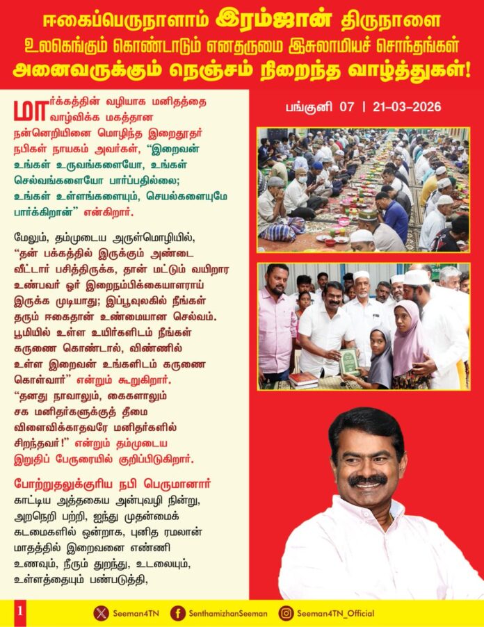 மார்க்கத்தின் வழியாக மனிதத்தை வாழ்விக்க மகத்தான நன்னெறியினை மொழிந்த இறைதூதர் நபிகள் நாயகம் அவர்கள், “இறைவன் உங்கள் உருவங்களையோ, உங்கள் செல்வங்களையோ பார்ப்பதில்லை; உங்கள் உள்ளங்களையும், செயல்களையுமே பார்க்கிறான்” என்கிறார்.
மேலும், தம்முடைய அருள்மொழியில், “தன் பக்கத்தில் இருக்கும் அண்டை வீட்டார் பசித்திருக்க, தான் மட்டும் வயிறார உண்பவர் ஓர் இறைநம்பிக்கையாளராய் இருக்க முடியாது; இப்பூவுலகில் நீங்கள் தரும் ஈகைதான் உண்மையான செல்வம். பூமியில் உள்ள உயிர்களிடம் நீங்கள் கருணை கொண்டால், விண்ணில் உள்ள இறைவன் உங்களிடம் கருணை கொள்வார்” என்றும் கூறுகிறார். “தனது நாவாலும், கைகளாலும் சக மனிதர்களுக்குத் தீமை விளைவிக்காதவரே மனிதர்களில் சிறந்தவர்!” என்றும் தம்முடைய இறுதிப் பேருரையில் குறிப்பிடுகிறார்.
போற்றுதலுக்குரிய நபி பெருமானார் காட்டிய அத்தகைய அன்புவழி நின்று, அறநெறி பற்றி, ஐந்து முதன்மைக் கடமைகளில் ஒன்றாக, புனித ரமலான் மாதத்தில் இறைவனை எண்ணி உணவும், நீரும் துறந்து, உடலையும், உள்ளத்தையும் பண்படுத்தி, 30 நாட்கள் நோற்ற நோன்பு முழுமைபெறும் திருநாளாம், ‘இரம்ஜான் பெருநாளை’ பெருமகிழ்வோடு கொண்டாடும் எனதன்பு இசுலாமியச் சொந்தங்கள் அனைவரது உள்ளங்களிலும், இல்லங்களிலும், எல்லாம் வல்ல ஏக இறைவன் அல்லாவின் பேரருள் நிறையட்டும்; உங்களின் உளப்பூர்வமான நோன்பினையும், வழிபாட்டையும், வணக்கத்தையும் நற்கொடையையும், நற்செயல்களையும் இறைவன் ஏற்றுக்கொள்ளட்டும். இப்புனித நாள் உங்கள் இதயத்தில் அமைதியையும், வாழ்வில் மகிழ்ச்சியையும், குடும்பத்தில் அன்பையும் கொண்டுவரட்டும்.
இல்லாதவருக்கு ஈயும் இன்பத்திருநாளான, ஈகைப்பெருநாளைக் கொண்டாடும் இசுலாமியச் சொந்தங்கள் அனைவருக்கும் என்னுடைய அன்பும், வாழ்த்துகளும்!
- செந்தமிழன் சீமான்
தலைமை ஒருங்கிணைப்பாளர்
நாம் தமிழர் கட்சி