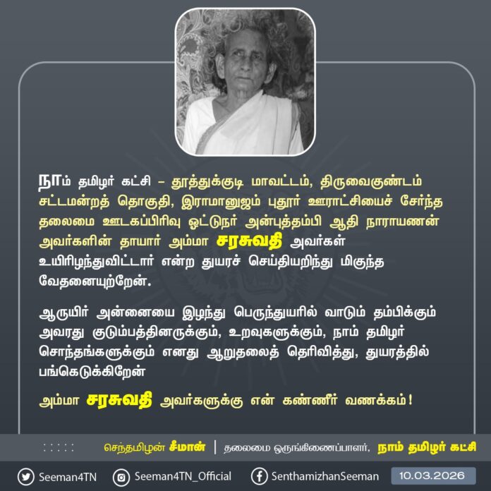 நாம் தமிழர் கட்சி - தூத்துக்குடி மாவட்டம், திருவைகுண்டம் சட்டமன்றத் தொகுதி, இராமானுஜம் புதூர் ஊராட்சியைச் சேர்ந்த தலைமை ஊடகப்பிரிவு ஓட்டுநர் அன்புத்தம்பி ஆதி நாராயணன் அவர்களின் தாயார் அம்மா சரசுவதி அவர்கள் உயிரிழந்துவிட்டார் என்ற துயரச் செய்தியறிந்து மிகுந்த வேதனையுற்றேன்.
ஆருயிர் அன்னையை இழந்து பெருந்துயரில் வாடும் தம்பிக்கும் அவரது குடும்பத்தினருக்கும், உறவுகளுக்கும், நாம் தமிழர் சொந்தங்களுக்கும் எனது ஆறுதலைத் தெரிவித்து, துயரத்தில் பங்கெடுக்கிறேன்
அம்மா சரசுவதி அவர்களுக்கு என் கண்ணீர் வணக்கம்!