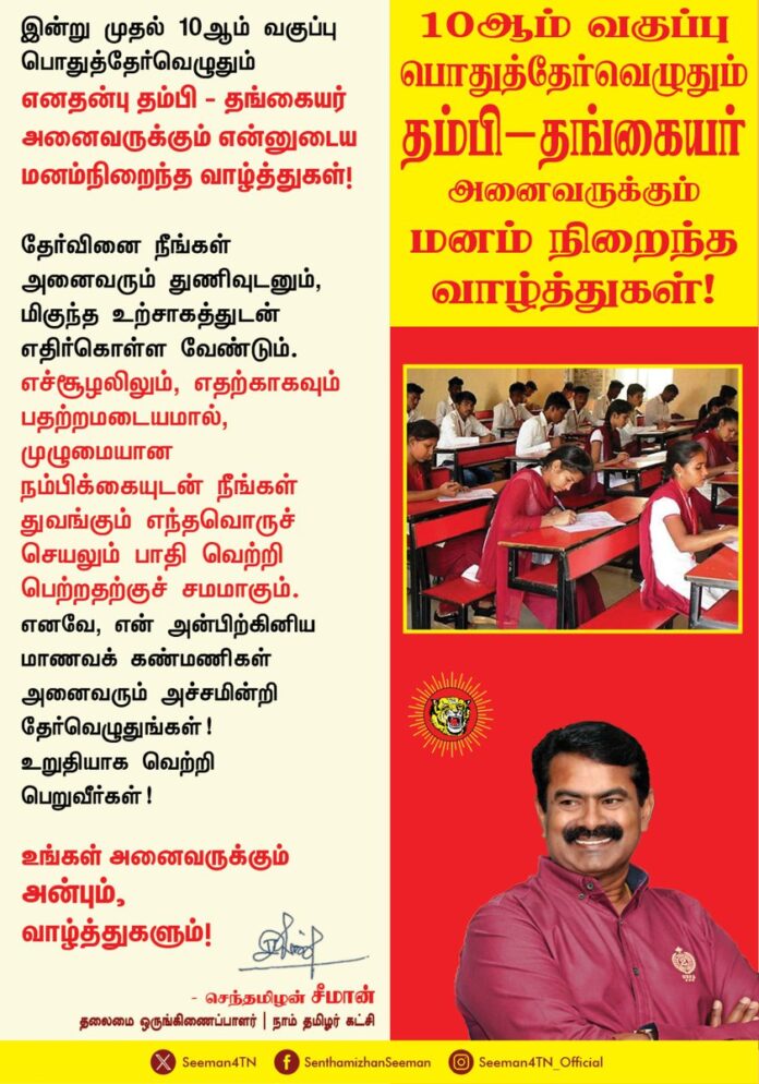 இன்று முதல் 10ஆம் வகுப்பு பொதுத்தேர்வெழுதும் எனதன்பு தம்பி - தங்கையர் அனைவருக்கும் என்னுடைய மனம்நிறைந்த வாழ்த்துகள்!
தேர்வினை நீங்கள் அனைவரும் துணிவுடனும், மிகுந்த உற்சாகத்துடன் எதிர்கொள்ள வேண்டும். எச்சூழலிலும், எதற்காகவும் பதற்றமடையமால், முழுமையான நம்பிக்கையுடன் நீங்கள் துவங்கும் எந்தவொருச் செயலும் பாதி வெற்றி பெற்றதற்குச் சமமாகும். எனவே, என் அன்பிற்கினிய மாணவக்கண்மணிகள் அனைவரும் அச்சமின்றி தேர்வெழுதுங்கள்!
உறுதியாக வெற்றிப்பெறுவீர்கள்!
உங்கள் அனைவருக்கும் அன்பும், வாழ்த்துகளும்!