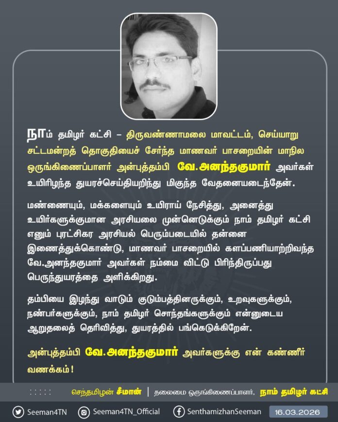 நாம் தமிழர் கட்சி - திருவண்ணாமலை மாவட்டம், செய்யாறு சட்டமன்றத் தொகுதியைச் சேர்ந்த மாணவர் பாசறையின் மாநில ஒருங்கிணைப்பாளர் அன்புத்தம்பி வே.அனந்தகுமார் அவர்கள் உயிரிழந்த துயரச்செய்தியறிந்து மிகுந்த வேதனையடைந்தேன்.
மண்ணையும், மக்களையும் உயிராய் நேசித்து, அனைத்து உயிர்களுக்குமான அரசியலை முன்னெடுக்கும் நாம் தமிழர் கட்சி எனும் புரட்சிகர அரசியல் பெரும்படையில் தன்னை இணைத்துக்கொண்டு, மாணவர் பாசறையில் களப்பணியாற்றிவந்த வே.அனந்தகுமார் அவர்கள் நம்மை விட்டு பிரிந்திருப்பது பெருந்துயரத்தை அளிக்கிறது.
தம்பியை இழந்து வாடும் குடும்பத்தினருக்கும், உறவுகளுக்கும், நண்பர்களுக்கும், நாம் தமிழர் சொந்தங்களுக்கும் என்னுடைய ஆறுதலைத் தெரிவித்து, துயரத்தில் பங்கெடுக்கிறேன்.
அன்புத்தம்பி வே.அனந்தகுமார் அவர்களுக்கு என் கண்ணீர் வணக்கம்!