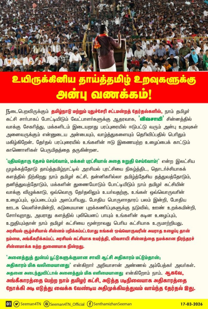 உயிருக்கினிய தாய்த்தமிழ் உறவுகளுக்கு அன்பு வணக்கம்..!
நடைபெறவிருக்கும் தமிழ்நாடு மற்றும் புதுச்சேரி சட்டமன்றத் தேர்தல்களில், நாம் தமிழர் கட்சி சார்பாகப் போட்டியிடும் வேட்பாளர்களுக்கு ஆதரவாக, 'விவசாயி' சின்னத்தில் வாக்கு சேகரித்து, மக்களிடம் இடையறாது பரப்புரையில் ஈடுபட்டு வரும் அன்பு உறவுகள் அனைவருக்கும் என்னுடைய அன்பையும், வாழ்த்துகளையும் தெரிவிப்பதில் பெரிதும் மகிழ்கிறேன். தேர்தல் பரப்புரையில் உங்களின் ஈடு இணையற்ற உழைப்பைக் காட்டும் காணொளிகள் பெருமிதத்தை தருகின்றன.
‘புதியதொரு தேசம் செய்வோம், மக்கள் புரட்சியால் அதை உறுதி செய்வோம்’ என்ற இலட்சிய முழக்கத்தோடு தாய்த்தமிழ்நாட்டில் அரசியல் புரட்சியை நிகழ்த்திட, தொடர்ச்சியாகக் களத்தில் நிற்கிறது நாம் தமிழர் கட்சி. தன்னிகரில்லா தமிழ்த்தேசிய தத்துவத்தோடும், தனித்துவத்தோடும், மக்களின் துணையோடும் போட்டியிடும் நாம் தமிழர் கட்சியின் வாக்கு விழுக்காடு, ஒவ்வொரு தேர்தலிலும் உயர்வதற்கு, உங்கள் ஒவ்வொருவரின் உழைப்பும், ஒப்படைப்பும் அளப்பரியது. போதிய பொருளாதாரப் பலம் இன்றி, போதிய ஊடக வெளிச்சமின்றி, கடுமையான புறக்கணிப்புகளுக்கு நடுவில், ஊண் உறக்கமின்றி, சோர்வுறாது, அயராது களத்தில் புலியெனப் பாயும் உங்களின் கடின உழைப்பும், உறுதியும்தான் நாம் தமிழர் கட்சியை மூன்றாவது பெரிய கட்சியாக உருமாற்றியது. அரசியல் சூழ்ச்சியால் சின்னம் பறிக்கப்பட்டபோது உங்கள் ஒவ்வொருவரின் அயராத உழைப்புதான் நம்மை, அங்கீகரிக்கப்பட்ட அரசியல் கட்சியாக உயர்த்தி, விவசாயி சின்னத்தை நமக்கான நிரந்தரச் சின்னமாக்க உற்றதுணையாக நின்றது.
‘அனைத்துத் துன்பப் பூட்டுகளுக்குமான சாவி ஆட்சி அதிகாரம் மட்டும்தான்; அதிகாரம் மிக வலிமையானது’ என்கிறார் அறிவாசான் அண்ணல் அம்பேத்கர் அவர்கள். அதனை அடைந்துவிட்டால் அனைத்தும் மிக எளிமையானது என்கிறோம் நாம். ஆகவே, அங்கீகாரத்தை பெற்ற நாம் தமிழர் கட்சி, அடுத்த படிநிலையாக அதிகாரத்தை நோக்கி அடி எடுத்து வைக்க வேண்டிய அதிமுக்கியத்துவம் வாய்ந்த தேர்தல் இது. தமிழ்த்தேசியத் தலைவர் மேதகு வே.பிரபாகரன் அவர்களை நெஞ்சில் சுமந்து நிற்கும் எளிய பிள்ளைகளாக, தமிழ் மண்ணிற்கும், மக்களுக்கும் உண்மையும் - நேர்மையுமாக நிற்கும் தமிழ்த்தேசியத் தத்துவக் கூட்டத்திற்கும், ஊழல், லஞ்சம், இலவசம், திரைக்கவர்ச்சி என்று நிற்கும் தீய திராவிடக் கூடாரத்திற்கும் இடையே நடைபெறும் அதிகாரப் போர்தான் இந்தத் தேர்தல்.
வளர்ச்சி அரசியலுக்கும், வெற்று விளம்பரக் கவர்ச்சி அரசியலுக்கும் இடையே நடக்கும் இப்போட்டியில் நாம் வரலாற்று வெற்றியைப் பெற்றாக வேண்டிய கட்டாயத்தில் இருக்கிறோம் என்பதை உணர்ந்து, என் அன்புப் பிள்ளைகள் களத்தில் கடுமையான உழைப்பைச் செலுத்த வேண்டும். கடந்த காலங்களில் சந்தித்த அவமதிப்புகள், இழிசொற்கள், துரோகங்கள் யாவற்றையும் துடைத்தெறிய, அதிகாரத்தை வெல்ல வேண்டிய அதிமுக்கிய தேர்தல் இது என்பதை உணர்ந்து ஒற்றுமையாக செயலாற்ற வேண்டும். எனவே, முன் எப்போதும் இல்லாத வகையில் நாம் தமிழர் பிள்ளைகள் தங்களின் முழு ஆற்றலையும் ஒன்றுதிரட்டி, நம் உயிரினும் மேலான தலைவரையும் மாவீரர்களையும் நெஞ்சில் நிறுத்தி, அடுத்து வரும் ஒவ்வொரு நாளும் ஒவ்வொரு நொடியும் தங்களை முழுவதுமாக ஒப்படைத்துக் களப்பணியாற்ற வேண்டுமென அறிவுறுத்துகிறேன்.
அதே நேரத்தில், மண்ணையும் மக்களையும் மீட்டுக் காக்க அயராது உழைப்பினை நல்கும் என்னிலும் இளைய என் தம்பி தங்கைகள், பேரன்பிற்குரிய என் பெற்றோர்கள் உள்ளிட்ட என் அன்பிற்கினிய உறவுகளுக்கு அண்ணன் நான் சொல்லிக்கொள்வது, தமிழ்நாடு முழுவதும் தற்போது மிகக்கடுமையான வெயில் வாட்டி வதைத்து வருகின்றது. கோடைக்காலத்தின் தொடக்கத்திலேயே இத்தகைய கடுமையான வெப்பம் நிலவும் நிலையில், இனி வரும் நாட்களில் இன்னும் வெப்பம் பன்மடங்காக அதிகரிக்கக் கூடும். ஆகவே, தேர்தல் பரப்புரையில் ஈடுபடும் என் அன்பு உறவுகள் காலை நேரத் தேர்தல் பரப்புரையை முற்பகல் 11 மணிக்கு முடித்துவிட வேண்டுமெனக் கேட்டுக்கொள்கிறேன். பின்னர் பகல் உணவையும், போதிய ஓய்வினையும் எடுத்துக்கொள்ள வேண்டும். மிகச்சரியாக மாலை 4 மணிக்கு அன்பு உறவுகள் மீண்டும் பரப்புரையினைத் தொடங்கி இரவு 10 மணி வரை பரப்புரையை மேற்கொள்ள வேண்டும். பரப்புரைக்குச் செல்லும்போது அனைவரும் தண்ணீர் போத்தல்களை உடன் எடுத்துச்செல்ல வேண்டும். உடலுக்குக் குளிர்ச்சிதரும் பழங்களையும், நுங்கு, இளநீர், பதநீர், மோர் உள்ளிட்ட இயற்கைப் பானங்களையும், பரப்புரை இடை வேளைகளில் தவறாது எடுத்துக்கொள்ள வேண்டும்.
மக்களிடம் நம்முடைய கருத்துகளையும், கொள்கைகளையும், ஆட்சி வரைவு திட்டங்களையும் கொண்டுசென்று வாக்குகளைப் பெறுவதில் காட்டும் வேகத்தையும், அக்கறையையும் உங்களின் உடல்நலனை கவனித்துக்கொள்வதிலும் காட்ட வேண்டும். அடுத்து வரும் 35 நாட்களும் களத்தில் இடையறாது பணியாற்ற உடல்நலன் சீராக இருப்பது மிக மிக அவசியம். நான் எப்போதும் சொல்வதுபோல, ‘நம்முடைய பாதுகாப்பே, நாம் பெரிதும் நேசிக்கும் நாட்டின் பாதுகாப்பு’ என்பதை நீங்கள் உணர்ந்து செயல்படுவீர்கள் என்று உறுதியாக நம்புகின்றேன். முறையான திட்டமிடல், எளிதான பயணம், சீரிய செயல் இவையே, நம் கடின உழைப்பின் பயனை முழுமையாகப் பெற உதவிடும் என்பதை உணர்ந்து செயலாற்றுங்கள்.
எப்படிப் பார்த்தாலும் வெற்றிக்கு ஒரே ஒரு வழிதான், அது கடின உழைப்பு மட்டுமே!
உங்களின் உடல்நலப் பாதுகாப்பு கடின உழைப்பினை செலுத்த வழிவகுக்கும்!
உங்களின் சோர்வில்லாத கடின உழைப்பு உறுதியாக நம்மை வெல்ல வைக்கும்!
புரட்சி எப்போதும் வெல்லும்! நம்முடைய வெற்றி அதனைச் சொல்லும்!
இலக்கு ஒன்றுதான்! இனத்தின் விடுதலை!
இனம் ஒன்றாவோம்! இலக்கை வென்றாவோம்!
தமிழ்த்தாய் வாழ்க! தலைவர் பிரபாகரன் வாழ்க!
நாம் தமிழர் !
அன்பின் நெகிழ்வுடன்
உங்கள் அண்ணன்
சீமான்