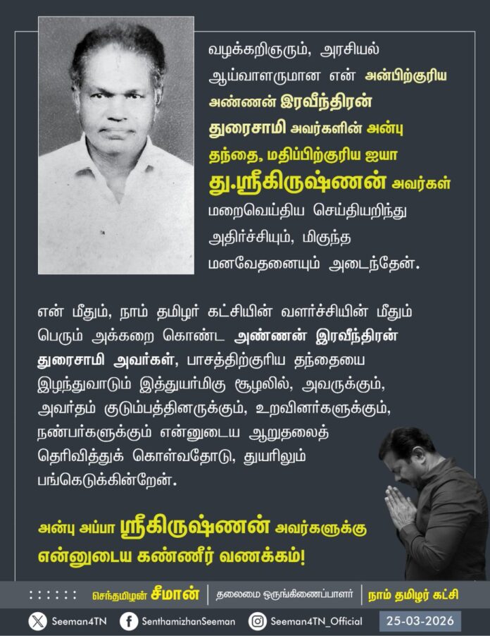வழக்கறிஞரும், அரசியல் ஆய்வாளருமான என் அன்பிற்குரிய அண்ணன் இரவீந்திரன் துரைசாமி அவர்களின் அன்பு தந்தை, மதிப்பிற்குரிய ஐயா து.ஸ்ரீகிருஷ்ணன் அவர்கள் மறைவெய்திய செய்தியறிந்து அதிர்ச்சியும், மிகுந்த மனவேதனையும் அடைந்தேன்.
என் மீதும், நாம் தமிழர் கட்சியின் வளர்ச்சியின் மீதும் பெரும் அக்கறைகொண்ட அண்ணன் ரவீந்திரன் துரைசாமி அவர்கள்,
பாசத்திற்குரிய தந்தையை இழந்துவாடும் இத்துயர்மிகு சூழலில், அவருக்கும், அவர்தம் குடும்பத்தினருக்கும், உறவினர்களுக்கும், நண்பர்களுக்கும் என்னுடைய ஆறுதலைத் தெரிவித்துக் கொள்வதோடு, துயரிலும் பங்கெடுக்கின்றேன்.
அன்பு அப்பா து.ஸ்ரீ கிருஷ்ணன் அவர்களுக்கு என்னுடைய கண்ணீர் வணக்கம்!