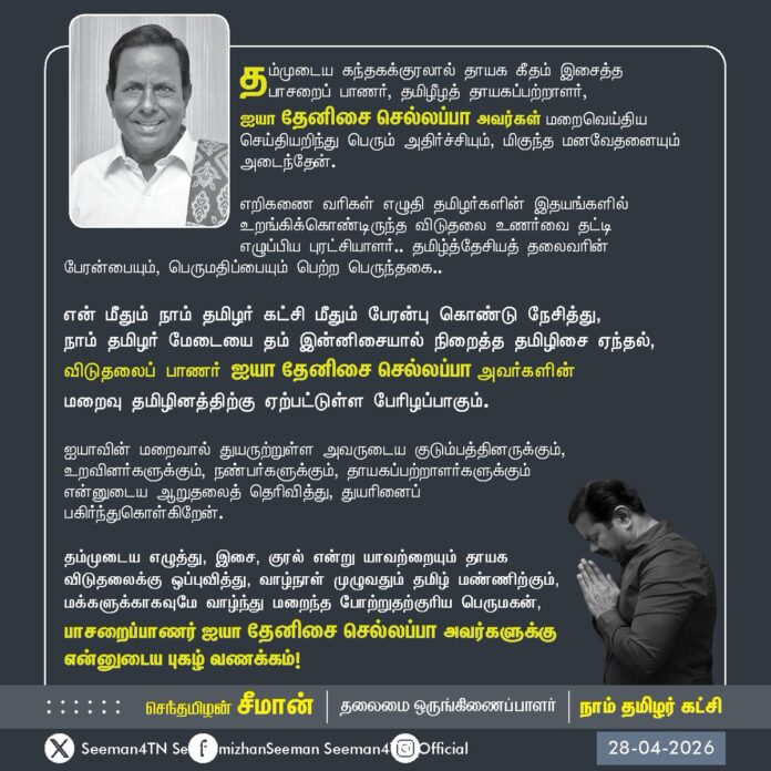 தம்முடைய கந்தகக்குரலால் தாயக கீதம் இசைத்த பாசறைப் பாணர், தமிழீழத் தாயகப்பற்றாளர், ஐயா தேனிசை செல்லப்பா அவர்கள் மறைவெய்திய செய்தியறிந்து பெரும் அதிர்ச்சியும், மிகுந்த மனவேதனையும் அடைந்தேன்.
எறிகணை வரிகள் எழுதி தமிழர்களின் இதயங்களில் உறங்கிக்கொண்டிருந்த விடுதலை உணர்வை தட்டி எழுப்பிய புரட்சியாளர்..!
தமிழ்த்தேசியத் தலைவரின் பேரன்பையும், பெருமதிப்பையும் பெற்ற பெருந்தகை..!
என் மீதும் நாம் தமிழர் கட்சி மீதும் பேரன்பு கொண்டு நேசித்து, நாம் தமிழர் மேடையை தம் இன்னிசையால் நிறைத்த
தமிழிசை ஏந்தல், விடுதலைப் பாணர் ஐயா தேனிசை செல்லப்பா அவர்களின் மறைவு தமிழினத்திற்கு ஏற்பட்டுள்ள பேரிழப்பாகும்.
ஐயாவின் மறைவால் துயருற்றுள்ள அவருடைய குடும்பத்தினருக்கும், உறவினர்களுக்கும், நண்பர்களுக்கும், தாயகப்பற்றாளர்களுக்கும் என்னுடைய ஆறுதலைத் தெரிவித்து, துயரினைப் பகிர்ந்துகொள்கிறேன்.
தம்முடைய எழுத்து, இசை, குரல் என்று யாவற்றையும் தாயக விடுதலைக்கு ஒப்புவித்து, வாழ்நாள் முழுவதும் தமிழ் மண்ணிற்கும், மக்களுக்காகவுமே வாழ்ந்து மறைந்த போற்றுதற்குரிய பெருமகன், பாசறைப்பாணர் ஐயா தேனிசை செல்லப்பா அவர்களுக்கு என்னுடைய புகழ் வணக்கம்!