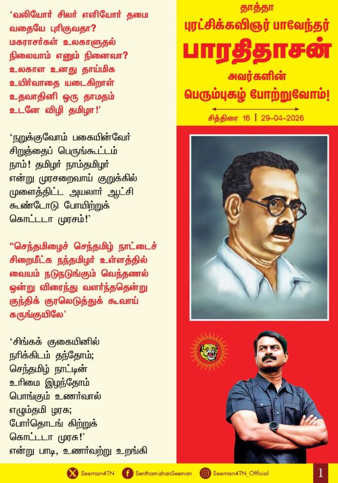 'வலியோர் சிலர் எளியோர் தமை
வதையே புரிகுவதா?
மகராசர்கள் உலகாளுதல்
நிலையாம் எனும் நினைவா?
உலகாள உனது தாய்மிக
உயிர்வாதை யடைகிறாள்
உதவாதினி ஒரு தாமதம்
உடனே விழி தமிழா!'
'நறுக்குவோம் பகையின்வேர் சிறுத்தைப் பெருங்கூட்டம்
நாம்! தமிழர் நாம்தமிழர் என்று முரசறைவாய் குறுக்கில் முளைத்திட்ட அயலார் ஆட்சி கூண்டோடு போயிற்றுக் கொட்டடா முரசம்!'
"செந்தமிழைச் செந்தமிழ் நாட்டைச் சிறைமீட்க
நந்தமிழர் உள்ளத்தில் வையம் நடுநடுங்கும்
வெந்தணல் ஒன்று விரைந்து வளர்ந்ததென்று
குந்திக் குரலெடுத்துக் கூவாய் கருங்குயிலே'
‘சிங்கக் குகையினில் நரிக்கிடம் தந்தோம்;
செந்தமிழ் நாட்டின் உரிமை இழந்தோம்
பொங்கும் உணர்வால் எழும்தமி ழரசு;
போர்தொடங் கிற்றுக் கொட்டடா முரசு!' என்று பாடி, உணர்வற்று உறங்கி கிடந்த தமிழ்ச் சமூகத்தை உணர்ச்சிமிக்கப் பாக்களால் உசுப்பிய தமிழ்ப்பெரும் பாவலர் நம்முடைய தாத்தா பாவேந்தர் பாரதிதாசன் அவர்களின் பிறந்த நாள் இன்று!
தமிழ்த்தேசிய உரிமைக்கும், விடுதலைக்கும் போராடி வருகிற இளந்தலைமுறை பிள்ளைகளாகிய நாங்கள், எங்கள் தாத்தா பாரதிதாசனின் பாக்களைத் தாய்ப்பாலுக்கு இணையாகப் பருகி, உணர்வு பெற்று, பெருமிதத்தோடும் திமிரோடும் புகழ் வணக்கத்தைச் செலுத்துவோம்!
தாத்தா பாரதிதாசன் புரட்சிக் கனவை எந்தச் சமரசமுமின்றி நிறைவேற்றிட தொடர்ந்து போராடுவோம் என்ற உறுதிமொழியை இந்நாளில் ஏற்கிறோம்.
தமிழ்ப்பேரினத்தின் பெருமைமிகு அடையாளம் நம்முடைய தாத்தா புரட்சிக் கவிஞர் பாவேந்தர் பாரதிதாசன் அவர்களின் பெரும்புகழ் போற்றுவோம்!
நாம் தமிழர்!