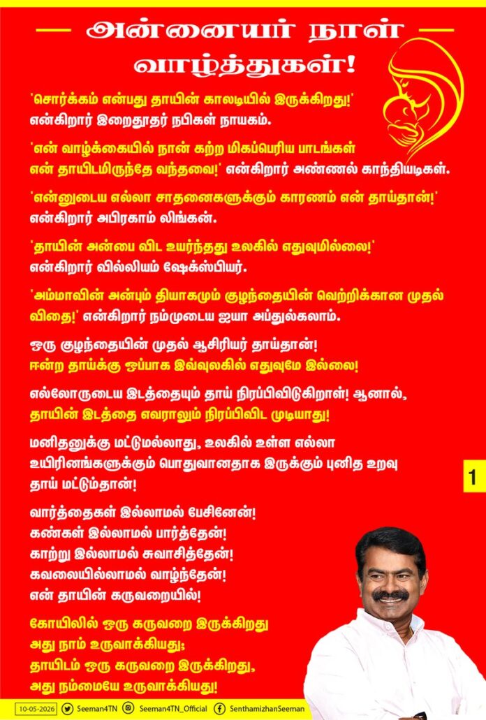 அன்னையர் நாள் வாழ்த்துகள்!
'சொர்க்கம் என்பது தாயின் காலடியில் இருக்கிறது!' என்கிறார் இறைதூதர் நபிகள் நாயகம்!
'என் வாழ்க்கையில் நான் கற்ற மிகப்பெரிய பாடங்கள் என் தாயிடமிருந்தே வந்தவை!' என்கிறார் அண்ணல் காந்தியடிகள்.
'என்னுடைய எல்லா சாதனைகளுக்கும் காரணம் என் தாய்தான்!' என்கிறார் அபிரகாம் லிங்கன்.
'தாயின் அன்பை விட உயர்ந்தது உலகில் எதுவுமில்லை!' என்கிறார் வில்லியம் ஷேக்ஸ்பியர்.
'அம்மாவின் அன்பும் தியாகமும் குழந்தையின் வெற்றிக்கான முதல் விதை!' என்கிறார் நம்முடைய ஐயா அப்துல்கலாம்.
ஒரு குழந்தையின் முதல் ஆசிரியர் தாய்தான்!
ஈன்ற தாய்க்கு ஒப்பாக இவ்வுலகில் எதுவுமே இல்லை!
எல்லோருடைய இடத்தையும் தாய் நிரப்பிவிடுகிறாள்! ஆனால், தாயின் இடத்தை எவராலும் நிரப்பிவிட முடியாது!
மனிதனுக்கு மட்டுமல்லாது, உலகில் உள்ள எல்லா உயிரினங்களுக்கும் பொதுவானதாக இருக்கும் புனித உறவு தாய் மட்டும்தான்!
வார்த்தைகள் இல்லாமல் பேசினேன்!
கண்கள் இல்லாமல் பார்த்தேன்!
காற்று இல்லாமல் சுவாசித்தேன்!
கவலையில்லாமல் வாழ்ந்தேன்!
என் தாயின் கருவறையில்!
கோயிலில் ஒரு கருவறை இருக்கிறது அது நாம் உருவாக்கியது; தாயிடம் ஒரு கருவறை இருக்கிறது, அது நம்மையே உருவாக்கியது!
நாம் எவ்வளவு பெரிய உயரத்திற்குப் போனாலும் நம்மைப் பார்த்து பொறாமைப்படாத ஒரே உயிர் உலகத்தில் உண்டென்றால், அது நம்மைப் பெற்றெடுத்த அன்னையே!
உலகத்தில் உள்ள செல்வங்கள் அனைத்தையும் ஒரு தட்டிலும், தாயின் பேரன்பை மற்றொரு தட்டிலும் வைத்தால்; தாயின் பேரன்பு இருக்கும் தட்டுதான் தாழ்ந்து இருக்கும்!
தாய்மையைப் போற்றுவோம்!
தாய்மையை வணங்குவோம்!
நம் தாய்மார்கள் அனைவருக்கும் அன்பு நிறைந்த அன்னையர் நாள் வாழ்த்துகள்!
