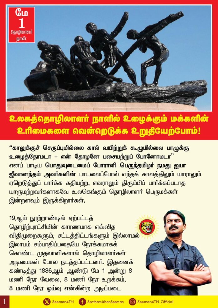 உலகத்தொழிலாளர் நாளில்
உழைக்கும் மக்களின் உரிமைகளை வென்றெடுக்க உறுதியேற்போம்!
”காலுக்குச் செருப்புமில்லை
கால் வயிற்றுக் கூழுமில்லை
பாழுக்கு உழைத்தோமடா – என் தோழனே
பசையற்றுப் போனோமடா”
எனப் பாடிய பொதுவுடைமைப் போராளி பெருந்தமிழர் நமது ஐயா ஜீவானந்தம் அவர்களின் பாடலைப்போல் எந்தக் காலத்திலும் யாராலும் ஏறெடுத்துப் பார்க்க கதியற்ற, எவராலும் திரும்பிப் பார்க்கப்படாத யாருமற்றவர்களாகவே உலகெங்கும் தொழிலாளர் பெருமக்கள் இன்றளவும் இருக்கிறார்கள்.
19 ஆம் நூற்றாண்டில் ஏற்பட்டத் தொழிற்புரட்சியின் காரணமாக எவ்வித விதிமுறைகளும், சட்டத்திட்டங்களும் இல்லாமல் இலாபம் சம்பாதிப்பதையே நோக்கமாகக் கொண்ட முதலாளிகளால் தொழிலாளர்கள் அடிமைகள் போல நடத்தப்பட்டனர். இதனைக் கண்டித்து 1886 ஆம் ஆண்டு மே 1 அன்று 8 மணி நேர வேலை, 8 மணி நேர உறக்கம், 8 மணி நேர ஓய்வு, என்கின்ற அடிப்படை உரிமைகளை நிறைவேற்றக் கோரியும், உழைப்புக்கேற்ற ஊதியம் என்பதை வலியுறுத்தியும் அமெரிக்கத் தொழிலாளர் கூட்டமைப்பு மிகப்பெரிய போராட்டத்துக்கு அழைப்பு விடுத்தது. மே - 4 அன்று அமெரிக்காவின் சிகாகோ ஹேமார்க்கெட் சதுக்கத்தில் ஆயிரத்திற்கும் மேற்பட்ட நிறுவனங்களில் பணிபுரிந்த சுமார் 3 இலட்சத்து 50 ஆயிரம் தொழிலாளர்கள் வீதியில் இறங்கிப் போராடினார்கள். அவர்களின் போராட்டத்தை அமெரிக்க வல்லாதிக்க அரசு அடக்கி ஒடுக்க நினைத்து ஏராளமானத் தொழிலாளர்களைக் கொன்று குவித்தது. எனினும் தொழிலாளர்களின் எழுச்சிமிகுந்தப் புரட்சிக்கு அடிபணிந்த அமெரிக்க வல்லாதிக்க அரசு இறுதியில் 8 மணி நேர வேலை, உழைப்புக்கேற்ற அடிப்படை ஊதியம் என்கின்ற கோரிக்கைகளுக்கு ஒத்துக்கொண்டது. அந்த வரலாற்று வெற்றியை நினைவுகூறும் வகையில், பாரீசில் நடந்த சர்வதேச தொழிலாளர் கூட்டத்தில், 1890 ஆம் ஆண்டு மே 1 முதல் உலகளாவிய தொழிலாளர் தினமாக கொண்டாட தீர்மானம் நிறைவேற்றப்பட்டது.
இந்தியப் பெருநிலத்திலேயே தமிழரின் தாயகமான தமிழ்நாட்டில் சென்னை கடற்கரையில் 1923 ஆம் ஆண்டு மே 1 அன்று பெரும்புகழ் கொண்ட நம்முடைய பாட்டன், பொதுவுடமை போராளி ஐயா சிங்காரவேலர் தலைமையில் உழைப்பாளர் நாள் முதன்முறையாக கொண்டாடப்பட்டது. அதனடிப்படையில் இந்தியப் பெருநிலம் எங்கும் மே 1 அன்று உழைப்பாளர்கள் நாள் ஆண்டுதோறும் கொண்டாடப்பட்டு வருகிறது.
அன்று தொடங்கி இன்றுவரை தொழிலாளர் நாள்தான் கொண்டாடப்படுகின்றதே தவிர தொழிலாளர்களை உலகம் கொண்டாடவில்லை. கொண்டாட்டத்துக்கு உரியவர்களாக தொழிலாளர்களை நடத்தவும் இல்லை என்பதுதான் வரலாற்றுப்பெருந்துயரமாகும்.
விவசாயம் முதலாக வாழ்வியலுக்கான அத்தனைப் பணிகளிலும் தங்களை உளப்பூர்வமாக ஒப்புவித்துக்கொண்டு பணியாற்றும் உழைப்பாளர்களைச் சுரண்டி பன்னாட்டு பெருமுதலாளிகளுக்கு சேவை புரியும் தரகு நிறுவனங்களாகவே ஆளும் அரசுகள் செயல்படுகின்றன. அடக்குமுறைகள் மூலம் தொழிலாளர் உரிமைகளைத் தட்டிப்பறித்து முதலாளித்துவக் கைகூலிகளாக செயல்படும் அரசுகளுக்கு எதிராக, தங்களுக்குள் ஒற்றுமை பெருக்கி, தீயதை எதிர்த்து போராடும் துணிவும் – வலிமையும் பெற்ற பேராற்றலாகவும், முன்னேற்றப்பாதையில் நடைபோடும் பேராளுமையாகவும் தொழிலாளர் வர்க்கம் மேம்பட வேண்டும். ஆளும் அரசுகள் தொழிலாளர் உழைப்பினைச் சுரண்டி, உரிமைகளைப் பறிக்க முயன்றால், அத்தகைய கொடுங்கோன்மை அரசுகளைத் தூக்கி எறியவும் சிறிதும் அச்சமின்றி தொழிலாளர் வர்க்கம் துணை நின்றுள்ளனர் என்பதே கடந்தகால வரலாறாகும்.
ஆட்சி, அதிகாரத்தின் துணைகொண்டு உலகமயம், தாராளமயம் என முதலாளித்துவம் நம்மை அச்சுறுத்தும் அனைத்து அடக்குமுறைகளுக்கும் எதிராக உழைப்பாளர் உரிமைபெற்ற 'மே நாளில்' உழைப்புச் சுரண்டலுக்கெதிராக நாம் அனைவரும் ஒன்றுபட்டு தொழிலாளர் உரிமைகளை வென்றெடுக்க உறுதியேற்போம்!
இனியும் வெறும் நாளினை மட்டுமே கொண்டாடாமல், உழைக்கும் மக்களை ஒவ்வொரு நாளும் கொண்டாடுவோம்!
– செந்தமிழன் சீமான்
தலைமை ஒருங்கிணைப்பாளர்
நாம் தமிழர் கட்சி