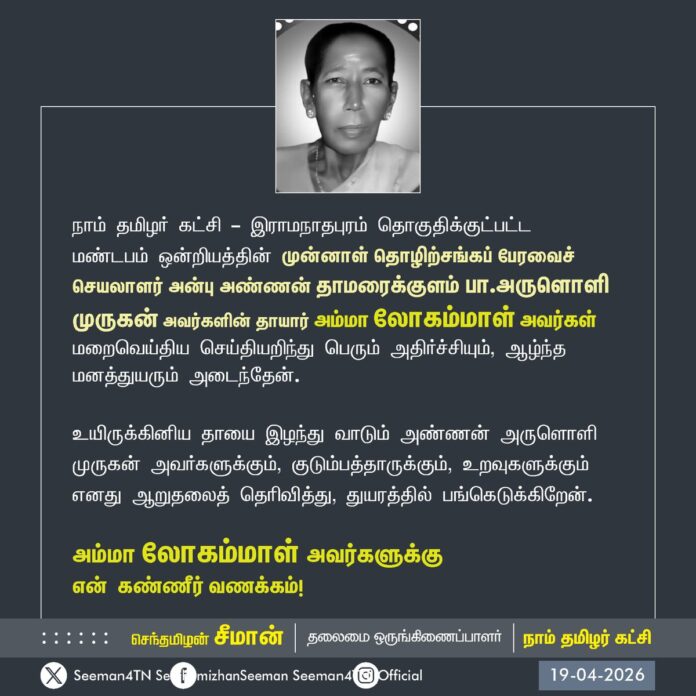 நாம் தமிழர் கட்சி - இராமநாதபுரம் தொகுதிக்குட்பட்ட
மண்டபம் ஒன்றியத்தின் முன்னாள் தொழிற்சங்கப் பேரவைச் செயலாளர் அன்பு அண்ணன் தாமரைக்குளம் பா.அருளொளி முருகன் அவர்களின் தாயார் அம்மா லோகம்மாள் அவர்கள் மறைவெய்திய செய்தியறிந்து பெரும் அதிர்ச்சியும், ஆழ்ந்த மனத்துயரும் அடைந்தேன்.
உயிருக்கினிய தாயை இழந்து வாடும் அண்ணன் அருளொளி முருகன் அவர்களுக்கும், குடும்பத்தாருக்கும், உறவுகளுக்கும் எனது ஆறுதலைத் தெரிவித்து, துயரத்தில் பங்கெடுக்கிறேன்.
அம்மா லோகம்மாள் அவர்களுக்கு
என் கண்ணீர் வணக்கம்!