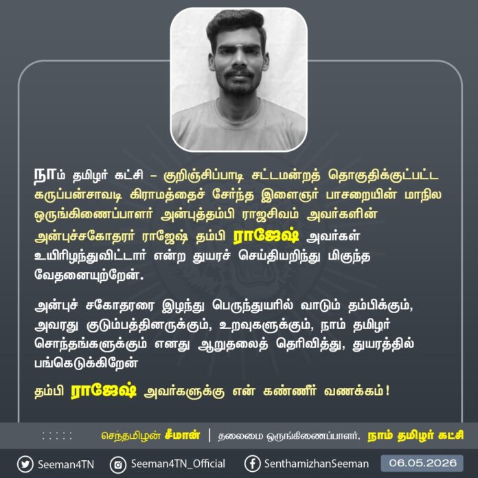 நாம் தமிழர் கட்சி - குறிஞ்சிப்பாடி சட்டமன்றத் தொகுதிக்குட்பட்ட கருப்பன்சாவடி கிராமத்தைச் சேர்ந்த இளைஞர் பாசறையின் மாநில ஒருங்கிணைப்பாளர் அன்புத்தம்பி ராஜசிவம் அவர்களின் அன்புச்சகோதரர் ராஜேஷ் தம்பி ராஜேஷ் அவர்கள் உயிரிழந்துவிட்டார் என்ற துயரச் செய்தியறிந்து மிகுந்த வேதனையுற்றேன்.
அன்புச் சகோதரரை இழந்து பெருந்துயரில் வாடும் தம்பிக்கும், அவரது குடும்பத்தினருக்கும், உறவுகளுக்கும், நாம் தமிழர் சொந்தங்களுக்கும் எனது ஆறுதலைத் தெரிவித்து, துயரத்தில் பங்கெடுக்கிறேன். தம்பி ராஜேஷ் அவர்களுக்கு என் கண்ணீர் வணக்கம்!