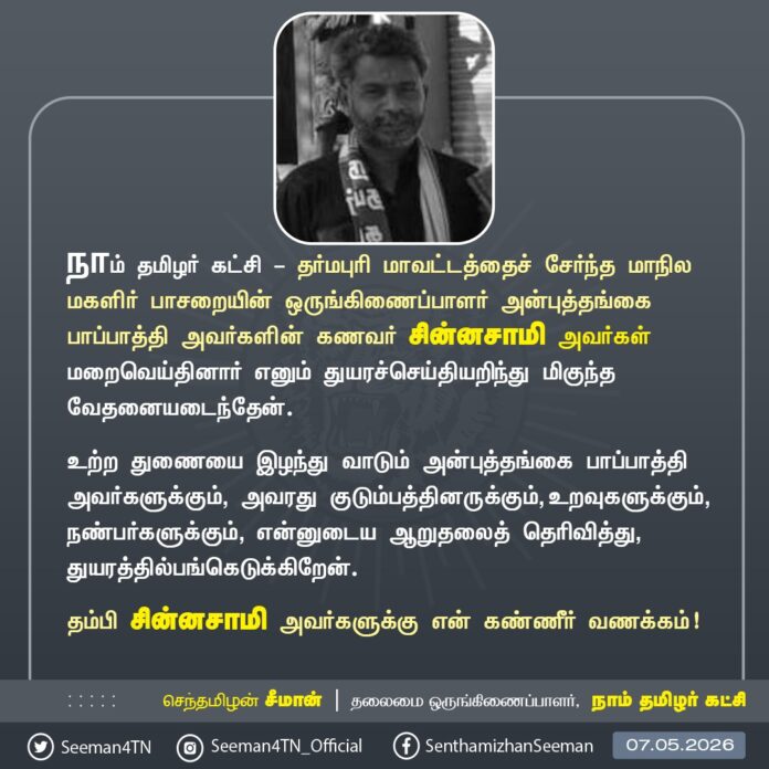நாம் தமிழர் கட்சி - தர்மபுரி மாவட்டத்தைச் சேர்ந்த மாநில மகளிர் பாசறையின் ஒருங்கிணைப்பாளர் அன்புத்தங்கை பாப்பாத்தி அவர்களின் கணவர் சின்னசாமி அவர்கள் மறைவெய்தினார் எனும் துயரச்செய்தியறிந்து மிகுந்த வேதனையடைந்தேன்.
உற்ற துணையை இழந்து வாடும் அன்புத்தங்கை பாப்பாத்தி அவர்களுக்கும், அவரது குடும்பத்தினருக்கும், உறவுகளுக்கும், நண்பர்களுக்கும், என்னுடைய ஆறுதலைத் தெரிவித்து, துயரத்தில் பங்கெடுக்கிறேன்.
தம்பி சின்னசாமி அவர்களுக்கு என் கண்ணீர் வணக்கம்!