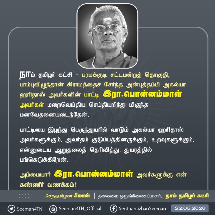 நாம் தமிழர் கட்சி - பரமக்குடி சட்டமன்றத் தொகுதி, பாம்புவிழுந்தான் கிராமத்தைச் சேர்ந்த அன்புத்தங்கை அகல்யா ஹரிதாஸ் அவர்களின் பாட்டி இரா.பொன்னம்மாள் அவர்கள் மறைவெய்திய செய்தியறிந்து மிகுந்த மனவேதனையடைந்தேன்.
பாட்டியை இழந்து பெருந்துயரில் வாடும் அகல்யா ஹரிதாஸ் அவர்களுக்கும், அவர்தம் குடும்பத்தினருக்கும், உறவுகளுக்கும், என்னுடைய ஆறுதலைத் தெரிவித்து, துயரத்தில் பங்கெடுக்கிறேன்.
அம்மையார் இரா.பொன்னம்மாள் அவர்களுக்கு என் கண்ணீர் வணக்கம்!