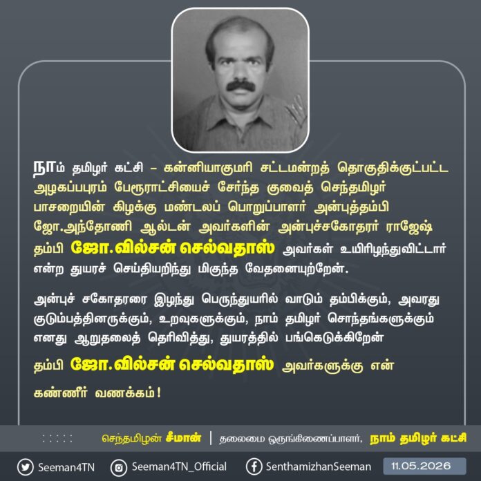 நாம் தமிழர் கட்சி - கன்னியாகுமரி சட்டமன்றத் தொகுதிக்குட்பட்ட அழகப்பபுரம் பேரூராட்சியைச் சேர்ந்த குவைத் செந்தமிழர் பாசறையின் கிழக்கு மண்டலப் பொறுப்பாளர் அன்புத்தம்பி ஜோ.அந்தோணி ஆல்டன் அவர்களின் அன்புச்சகோதரர் ராஜேஷ் தம்பி ஜோ.வில்சன் செல்வதாஸ் அவர்கள் உயிரிழந்துவிட்டார் என்ற துயரச் செய்தியறிந்து மிகுந்த வேதனையுற்றேன்.
அன்புச் சகோதரரை இழந்து பெருந்துயரில் வாடும் தம்பிக்கும், அவரது குடும்பத்தினருக்கும், உறவுகளுக்கும், நாம் தமிழர் சொந்தங்களுக்கும் எனது ஆறுதலைத் தெரிவித்து, துயரத்தில் பங்கெடுக்கிறேன்.
தம்பி ஜோ.வில்சன் செல்வதாஸ் அவர்களுக்கு என் கண்ணீர் வணக்கம்!