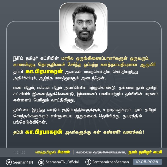 நாம் தமிழர் கட்சியின் மாநில ஒருங்கிணைப்பாளர்களுள் ஒருவரும், காரைக்குடி தொகுதியைச் சேர்ந்த ஒப்பற்ற களத்தளபதியுமான ஆருயிர் தம்பி கா.பிரபாகரன் அவர்கள் மறைவெய்திய செய்தியறிந்து அதிர்ச்சியும், ஆழ்ந்த மனத்துயரும் அடைந்தேன்.
மண் மீதும், மக்கள் மீதும் அளப்பெரிய பற்றுகொண்டு, தன்னை நாம் தமிழர் கட்சியில் இணைத்துக்கொண்டு, இனமானப் பணியாற்றிய தம்பியின் மரணம் என்னைப் பெரிதும் வாட்டுகிறது.
தம்பியை இழந்து வாடும் குடும்பத்தினருக்கும், உறவுகளுக்கும், நாம் தமிழர் சொந்தங்களுக்கும் என்னுடைய ஆறுதலைத் தெரிவித்து, துயரத்தில் பங்கெடுக்கிறேன்.
தம்பி கா.பிரபாகரன் அவர்களுக்கு என் கண்ணீர் வணக்கம்!
