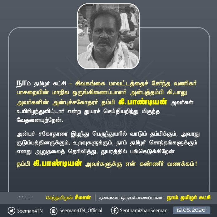 நாம் தமிழர் கட்சி - சிவகங்கை மாவட்டத்தைச் சேர்ந்த வணிகர் பாசறையின் மாநில ஒருங்கிணைப்பாளர் அன்புத்தம்பி கி.பாலு அவர்களின் அன்புச்சகோதரர் தம்பி கி.பாண்டியன் அவர்கள் உயிரிழந்துவிட்டார் என்ற துயரச் செய்தியறிந்து மிகுந்த வேதனையுற்றேன்.
அன்புச் சகோதரரை இழந்து பெருந்துயரில் வாடும் தம்பிக்கும், அவரது குடும்பத்தினருக்கும், உறவுகளுக்கும், நாம் தமிழர் சொந்தங்களுக்கும் எனது ஆறுதலைத் தெரிவித்து, துயரத்தில் பங்கெடுக்கிறேன்.
தம்பி கி.பாண்டியன் அவர்களுக்கு என் கண்ணீர் வணக்கம்!