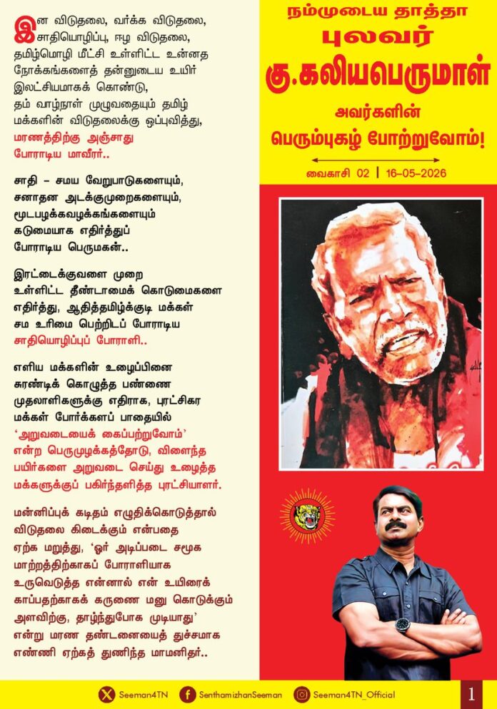 இன விடுதலை, வர்க்க விடுதலை, சாதியொழிப்பு, ஈழ விடுதலை, தமிழ்மொழி மீட்சி உள்ளிட்ட உன்னத நோக்கங்களைத் தன்னுடைய உயிர் இலட்சியமாகக் கொண்டு, தம் வாழ்நாள் முழுவதையும் தமிழ் மக்களின் விடுதலைக்கு ஒப்புவித்து, மரணத்திற்கு அஞ்சாது போராடிய மாவீரர்..!
சாதி - சமய வேறுபாடுகளையும், சனாதன அடக்கு முறைகளையும், மூட பழக்கவழக்கங்களையும் கடுமையாக எதிர்த்துப் போராடிய பெருமகன்..!
இரட்டைகுவளை முறை உள்ளிட்ட தீண்டாமைக் கொடுமைகளை எதிர்த்து, ஆதித்தமிழ்குடி மக்கள் சம உரிமை பெற்றிடப் போராடிய சாதியொழிப்புப் போராளி..!
எளிய மக்களின் உழைப்பினை சுரண்டி கொழுத்த பண்ணை முதலாளிகளுக்கு எதிராக, புரட்சிகர மக்கள் போர்க்கள பாதையில் ‘அறுவடையைக் கைப்பற்றுவோம்’ என்ற பெருமுழக்கத்தோடு, விளைந்த பயிர்களை அறுவடை செய்து உழைத்த மக்களுக்குப் பகிர்ந்தளித்த புரட்சியாளர்..!
மன்னிப்புக் கடிதம் எழுதிக்கொடுத்தால் விடுதலை கிடைக்கும் என்பதை ஏற்க மறுத்து, ‘ஓர் அடிப்படை சமூக மாற்றத்திற்காகப் போராளியாக உருவெடுத்த என்னால் என் உயிரைக் காப்பதற்காகக் கருணை மனு கொடுக்கும் அளவிற்கு, தாழ்ந்துபோக முடியாது’ என்று மரண தண்டனையைத் துச்சமாக எண்ணி ஏற்கத் துணிந்த மாமனிதர்..!
‘என் வாழ்வில் எத்தனையோ அடக்குமுறைகளையும் சித்ரவதைகளையும் எதிர்கொண்டுள்ளேன். என்னுடைய அரசியல் பணிகளுக்காக என் குடும்பமே தாங்க முடியாத கொடுமைகளை சந்தித்துள்ளது என்றாலும் ஒரு புரட்சியாளன் என்கிற முறையில் இவற்றை நான் சாதாரணமாகவே கருதுகிறேன். சாவு என்பது சாதாரணமான ஒன்றுதான். அது இறுதியாக என்னை அனைக்கும் நாள் வரையிலும், தமிழ் இனத்தின் விடுதலைக்காக, தமிழ் மொழியின் ஏற்றத்திற்காக, மக்களின் சனநாயக உரிமைகளுக்காக, மனித உரிமைகளுக்காகத் தொடர்ந்து போராடுவதே என்னுடைய குறிக்கோள்’ என்று முழங்கிய பெருந்தகை..!
“தமிழ்நாட்டில் நான் சந்தித்த தலைவர்களிலேயே தன்னலமற்ற, நேர்மையான, கொள்கை உறுதியும் நெஞ்சுரமும் மிக்க உன்னதமான தலைவர், உண்மையான மக்கள் தொண்டர் புலவர்.கு.கலியபெருமாள் அவர்கள். நான் மீண்டும் தமிழ்நாடு வரும் வாய்ப்பு அமைந்தால் முதலில் புலவரின் நினைவிடத்திற்குச் சென்று மரியாதை செலுத்துவேன் என்று நம்முயிர்த்தலைவர் மேதகு.வே.பிரபாகரன் அவர்களால் பெரிதும் போற்றப்பட்ட பெருமகனார்..!
நம்முடைய தாத்தா புலவர் கு.கலியபெருமாள் அவர்களின் பெரும்புகழ் போற்றுவோம்!