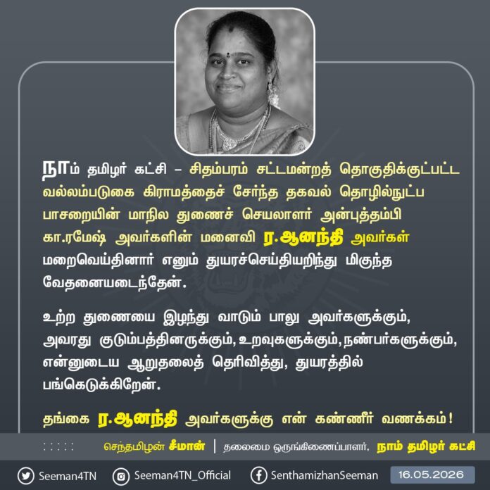 நாம் தமிழர் கட்சி - சிதம்பரம் சட்டமன்றத் தொகுதிக்குட்பட்ட வல்லம்படுகை கிராமத்தைச் சேர்ந்த தகவல் தொழில்நுட்பப் பாசறையின் மாநில துணைச் செயலாளர் அன்புத்தம்பி கா.ரமேஷ் அவர்களின் மனைவி ர.ஆனந்தி அவர்கள் மறைவெய்தினார் எனும் துயரச்செய்தியறிந்து மிகுந்த வேதனையடைந்தேன்.
உற்ற துணையை இழந்து வாடும் பாலு அவர்களுக்கும், அவரது குடும்பத்தினருக்கும், உறவுகளுக்கும், நண்பர்களுக்கும், என்னுடைய ஆறுதலைத் தெரிவித்து, துயரத்தில்பங்கெடுக்கிறேன்.
தங்கை ர.ஆனந்தி அவர்களுக்கு என் கண்ணீர் வணக்கம்!
