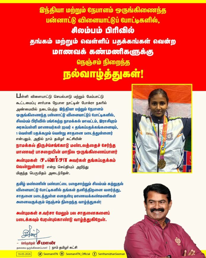 பள்ளி விளையாட்டு செயல்பாடு மற்றும் மேம்பாட்டு கூட்டமைப்பு சார்பாக நேபாள நாட்டின் போக்ரா நகரில் அண்மையில் நடைபெற்ற இந்தியா மற்றும் நேபாளம் ஒருங்கிணைந்த பன்னாட்டு விளையாட்டுப் போட்டிகளில், சிலம்பம் பிரிவில் பங்கேற்ற நாமக்கல் மாவட்டம், இராசிபுரம் அரசுப்பள்ளி மாணவர்கள் ஐவர் 4 தங்கப்பதக்கங்களையும், 1 வெள்ளி பதக்கமும் வென்று சாதனை படைத்துள்ளனர் என்பதும், அதில் நாம் தமிழர் கட்சியின் நாமக்கல் திருச்செங்கோடு மண்டலத்தைச் சேர்ந்த மாணவர் பாசறையின் மாநில ஒருங்கிணைப்பாளர் அன்புமகள் ச.வர்சா அவர்கள் தங்கப்பதக்கம் வென்றுள்ளார் என்ற செய்தியும் அறிந்து மிகுந்த பெருமிதம் அடைந்தேன்.
தமிழ் மண்ணின் பண்பாட்டை பறைசாற்றும் சிலம்பம் சுற்றுதல் விளையாட்டு போட்டிகளில் தங்கள் தனித்திறனை வளர்த்து, சாதனை படைத்துள்ள எனதன்பு மாணவக்கண்மணிகள் அனைவருக்கும் நெஞ்சம் நிறைந்த வாழ்த்துகள்!
அன்புமகள் ச.வர்சா மேலும் பல சாதனைகளைப் படைக்கவும் உள்ளன்புகொண்டு வாழ்த்துகிறேன்.