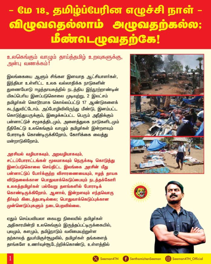 மே-18, தமிழ்ப்பேரின எழுச்சி நாள்: விழுவதெல்லாம் அழுவதற்கல்ல; மீண்டெழுவதற்கே!
உலகெங்கும் வாழும் தாய்த்தமிழ் உறவுகளுக்கு,
அன்பு வணக்கம்!
இலங்கையை ஆளும் சிங்கள இனவாத ஆட்சியாளர்கள், இந்தியா உள்ளிட்ட உலக வல்லாதிக்க நாடுகளின் துணையோடு ஈழத்தாயகத்தில் நடத்திய இந்நூற்றாண்டின் மிகப்பெரிய இனப்படுகொலை முடிவுற்று, 2 இலட்சம் தமிழர்கள் கொடூரமாக கொல்லப்பட்டு 17 ஆண்டுகளைக் கடந்துவிட்டோம். அப்பேரழிவிலிருந்து மீண்டு, இனம்பட்ட கொடுந்துயருக்கும், இழைக்கப்பட்ட பெரும் அநீதிக்கும் பன்னாட்டுச்சமூகத்திடமும், அனைத்துலக நாடுகளிடமும் நீதிகேட்டு உலகெங்கும் வாழும் தமிழர்கள் இன்றளவும் போராடிக் கொண்டிருக்கிறோம். கோரிக்கை வைத்து மன்றாடுகிறோம். அரசியல் வழியாகவும், அறவழியாகவும், சட்டப்போராட்டங்கள் மூலமாகவும் நெருக்கடி கொடுத்து இனப்படுகொலை செய்திட்ட இலங்கை அரசின் மீது பன்னாட்டுப் போர்க்குற்ற விசாரணையையும், ஈழத் தாயக விடுதலைக்கான பொதுவாக்கெடுப்பையும் நடத்தக்கோரி உலகத்தமிழர்கள் பல்வேறு தளங்களில் போராடிக் கொண்டிருக்கிறோம். ஆனால், இன்றளவும் எந்தவொரு தீர்வும் கிடைத்தபாடில்லை; பொதுவாக்கெடுப்புக்கான முன்னெடுப்புகளும் நடைபெறவில்லை. ஏதும் செய்யவியலா கையறு நிலையில் தமிழர்கள் அதிகாரமின்றி உலகெங்கும் இருத்தப்பட்டிருக்கையில், புலமும், களமும், தமிழ்நாடும் வலிமையற்றுள்ள தற்காலத் துயர்மிகுச்சூழலில், தமிழர்கள் தங்களைத் தாங்களே உணர்வுச்சூடேற்றிக்கொண்டு, உள்ளத்தில் கொட்டிக்கிடக்கும் வன்மத்தை உரமேற்றிக்கொண்டு இன மீட்சிக்காக, தாயக விடுதலைக்காக மீண்டெழுந்து நிற்க வேண்டியது ஒவ்வொரு தமிழரின் வரலாற்றுப் பெருங்கடமையாகிறது.
2009 ஆம் ஆண்டு மே-18 அன்று, தமிழர்கள் கொத்துக் கொத்தாகக் குண்டுவீசி கொலை செய்யப்பட்டு, ஈழத்தாயகம் முழுவதும் இரத்தச்சகதியிலே நனைந்து, ஒப்பாரியும், ஓலமும் நாட்புறமும் எதிரொலிக்க இரண்டு இலட்சம் தமிழர்களின் பிணக்குவியல்கள் நடுவில், முள்ளிவாய்க்கால் நிலத்தில் யாவும் முற்றுப்பெற்று விட்டதாக இன எதிரிகள் எக்காளமிட்டு சிரித்த நாள். எவ்விடத்தில் தமிழர்கள் முடிவுற்றதாக சிங்கள இனவாதமும், பன்னாட்டுச்சமூகமும் கருதியதோ அவ்விடத்திலேயே, ‘வீழ்வோம் என்று நினைத்தீரோ?’ என்று கேள்வி எழுப்பி, ‘விழ விழ எழுவோம்! ஒன்று விழ ஒன்பதாய் எழுவோம்! விழுந்ததெல்லாம் அழுவதற்கல்ல; எழுவதற்கே!’ எனும் இன மீட்சி முழக்கத்தை முன் வைத்து தமிழ்த்தேசிய இனம் மீண்டெழுந்து தாயகக்கனவை சாத்தியப்படுத்த வேண்டியது காலக்கடமையாகிறது.
கடந்த 17 ஆண்டுகளாக தமிழ்நாட்டு மக்களிடம் மெல்ல மெல்ல அதிகரித்து வந்த தமிழின உணர்வை அழித்திடவும், தமிழ்த்தேசியப் பேரெழுச்சியை தடுத்திடவும் அடுத்தடுத்து திட்டமிட்ட அரசியல் சூழ்ச்சிகள் பல நடைபெறும் சமகாலச்சூழலில் அதனை முறியடித்து நாம் நம்மடைய ஒற்றுமையையும், பலத்தையும் உலகிற்கு உணர்த்த வேண்டியது பேரவசியமாகிறது. நம்முடைய பேரெழுச்சி மிகுந்த பெருந்திரளான ஒன்றுகூடல் மூலம், எத்தனை எத்தனை சதித்திட்டங்கள் தீட்டினாலும், பெருகிவரும் தமிழ்த்தேசிய இன உணர்வை எவராலும் தடுத்திட முடியாது என்பதை நிறுவுவோம்!
ஆயிரமாயிரம் ஆண்டுகளாக அடிமைப்பட்டுக் கிடக்கிற அன்னைத் தமிழினத்தின் அடிமை விலங்கொடிக்க அணியமாக வேண்டிய வரலாற்று பெருந்தருணமிது. ஆகவே, தமிழர்கள் இலட்சியவெறிக் கொண்ட வேங்கைகளாக எழுந்து பேரெழுச்சியோடு இனத்தின் விடியலுக்காகத் துணிந்து களமாட இந்நாளில் உறுதியேற்போம்.
நாளை 2026 ஆம் ஆண்டு மே 18 அன்று சென்னை மறைமலைநகரில் மாலை சரியாக 4 மணிக்கு நாம் தமிழர் கட்சி முன்னெடுக்கவுள்ள தமிழ்ப்பேரின எழுச்சிப் பொதுக்கூட்டத்தில் பேரெழுச்சியுடன் பங்கேற்க உலகத்தமிழர்களுக்கு அறைகூவல் விடுக்கிறேன்!
ஈழப்போரின் இறுதி நாட்களில் உணவுக்கு மட்டுமல்லாது அதில் சேர்க்கும் உப்புக்கும் வழியில்லாது அல்லற்பட்டக் கொடிய வறுமை நிலையிலிருந்த காலக்கட்டத்தில், நம் உறவுகள் அரிசியைக் கஞ்சியாகக் காய்ச்சி, உப்பில்லா கஞ்சியையே உண்டு இனமீட்சிக்குப் போராடியிருக்கிறார்கள். அத்துயரினை நினைவுகூறும் வகையில் நினைவேந்தல் நிகழ்வின்போது, உணர்வுப் பேரெழுச்சியுடன் உப்பில்லா கஞ்சியை நாமும் உண்டு, இன விடுதலைக்களத்தில் கொல்லப்பட்ட நம்மின உறவுகளை நினைவுகூர்ந்து, அவர்கள் பட்ட பெருந்துயரினை உலகுக்கு உணர்த்திட மறைமலைநகரில் ஒன்றுகூடுவோம்!
உள்ளத்தில் அணையா பெருநெருப்பாய் பற்றியெரியும் இன உணர்வினை அடைகாத்து, அதனை மற்றவருக்கும் பற்ற வைத்து இன விடுதலையை வென்றெடுக்கச் சூளுரைப்போம்!
இலக்கு ஒன்றுதான்; இனத்தின் விடுதலை!
இனம் ஒன்றாவோம்; இலக்கை வென்றாவோம்!
தமிழர்களின் தாகம்! தமிழீழத்தாயகம்!
- செந்தமிழன் சீமான்
தலைமை ஒருங்கிணைப்பாளர்
நாம் தமிழர் கட்சி