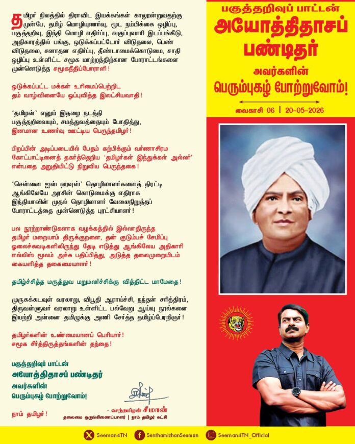 தமிழர் நிலத்தில் திராவிட இயக்கங்கள் காலூன்றுவதற்கு முன்பே, தமிழ் மொழியுணர்வு, மூட நம்பிக்கை ஒழிப்பு, பகுத்தறிவு, இந்தி மொழி எதிர்ப்பு, வகுப்புவாரி இடப்பங்கீடு, அதிகாரத்தில் பங்கு, ஒடுக்கப்பட்டோர் விடுதலை, பெண் விடுதலை, சனாதன எதிர்ப்பு, தீண்டாமைக்கொடுமை, சாதி ஒழிப்பு உள்ளிட்ட சமூக மாற்றத்திற்கான போராட்டங்களை முன்னெடுத்த சமூகநீதிப்போராளி!
ஒடுக்கப்பட்ட மக்கள் உரிமைப்பெற்றிட தம் வாழ்வினையே ஒப்புவித்த இலட்சியவாதி!
'தமிழன்' எனும் இதழை நடத்தி பகுத்தறிவையும், சமத்துவத்தையும் போதித்து, இனமான உணர்வு ஊட்டிய பெருந்தமிழர்!
பிறப்பின் அடிப்படையில் பேதம் கற்பிக்கும் வர்ணாசிரம கோட்பாட்டினைத் தகர்த்தெறிய 'தமிழர்கள் இந்துக்கள் அல்லர்' என்பதை அறுதியிட்டு நிறுவிய பெருந்தகை!
'சென்னை ஐஸ் ஹவுஸ்' தொழிலாளர்களைத் திரட்டி ஆங்கிலேயே அரசின் கொடுமைக்கு எதிராக இந்தியாவின் முதல் தொழிலாளர் வேலைநிறுத்தப் போராட்டத்தை முன்னெடுத்த புரட்சியாளர்!
பல நூற்றாண்டுகளாக வழக்கத்தில் இல்லாதிருந்த தமிழர் மறையாம் திருக்குறளை, தன் குடும்பச் சேமிப்பு ஓலைச்சுவடிகளிலிருந்து தேடி எடுத்து ஆங்கிலேய அதிகாரி எல்லிஸ் மூலம் அச்சு பதிப்பித்து, அடுத்த தலைமுறையிடம் கையளித்த தகைமையாளர்!
தமிழ்ச்சித்த மருத்துவ மறுமலர்ச்சிக்கு வித்திட்ட மாமேதை!
முருகக்கடவுள் வரலாறு, விபூதி ஆராய்ச்சி, நந்தன் சரித்திரம், திருவள்ளுவர் வரலாறு உள்ளிட்ட பல்வேறு ஆய்வு நூல்களை இயற்றி அன்னை தமிழுக்கு அணிசேர்த்த தமிழ்ப்பேரறிஞர்!
தமிழர்களின் உண்மையானப் பெரியார்!
சமூக சீர்த்திருத்தங்களின் தந்தை!
பகுத்தறிவுப் பாட்டன் அயோத்திதாசப் பண்டிதர் அவர்களின் பெரும்புகழ் போற்றுவோம்!
நாம் தமிழர்!